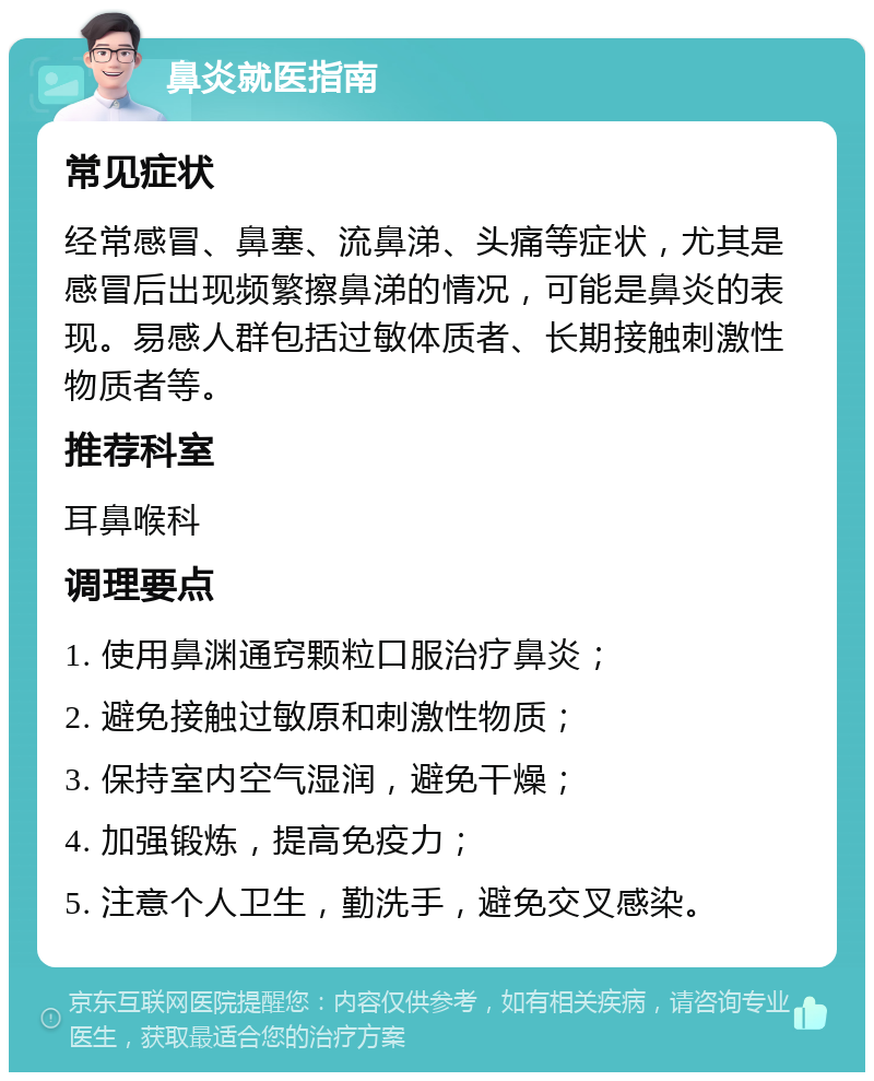 鼻炎就医指南 常见症状 经常感冒、鼻塞、流鼻涕、头痛等症状，尤其是感冒后出现频繁擦鼻涕的情况，可能是鼻炎的表现。易感人群包括过敏体质者、长期接触刺激性物质者等。 推荐科室 耳鼻喉科 调理要点 1. 使用鼻渊通窍颗粒口服治疗鼻炎； 2. 避免接触过敏原和刺激性物质； 3. 保持室内空气湿润，避免干燥； 4. 加强锻炼，提高免疫力； 5. 注意个人卫生，勤洗手，避免交叉感染。