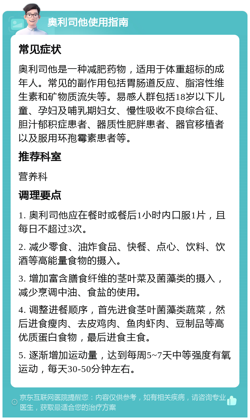 奥利司他使用指南 常见症状 奥利司他是一种减肥药物，适用于体重超标的成年人。常见的副作用包括胃肠道反应、脂溶性维生素和矿物质流失等。易感人群包括18岁以下儿童、孕妇及哺乳期妇女、慢性吸收不良综合征、胆汁郁积症患者、器质性肥胖患者、器官移植者以及服用环孢霉素患者等。 推荐科室 营养科 调理要点 1. 奥利司他应在餐时或餐后1小时内口服1片，且每日不超过3次。 2. 减少零食、油炸食品、快餐、点心、饮料、饮酒等高能量食物的摄入。 3. 增加富含膳食纤维的茎叶菜及菌藻类的摄入，减少烹调中油、食盐的使用。 4. 调整进餐顺序，首先进食茎叶菌藻类蔬菜，然后进食瘦肉、去皮鸡肉、鱼肉虾肉、豆制品等高优质蛋白食物，最后进食主食。 5. 逐渐增加运动量，达到每周5~7天中等强度有氧运动，每天30-50分钟左右。