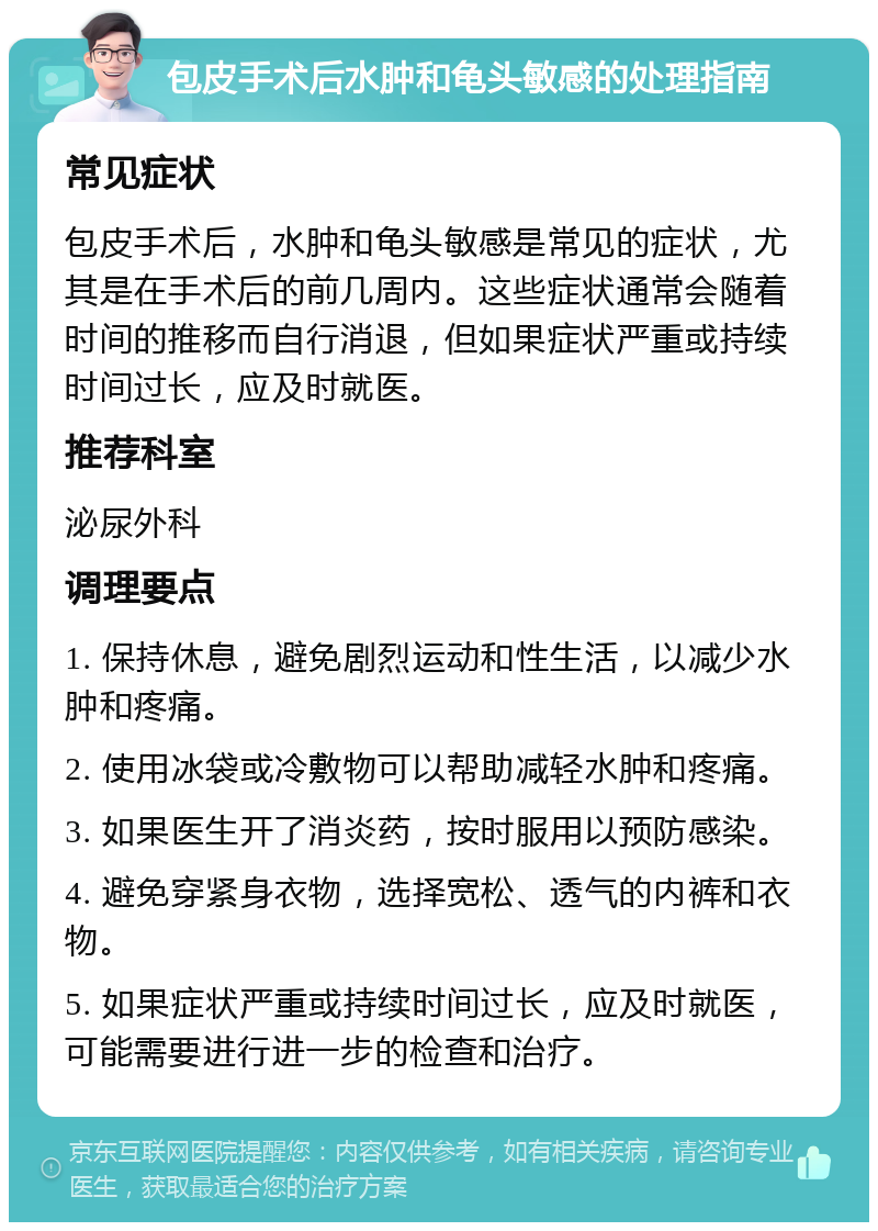 包皮手术后水肿和龟头敏感的处理指南 常见症状 包皮手术后，水肿和龟头敏感是常见的症状，尤其是在手术后的前几周内。这些症状通常会随着时间的推移而自行消退，但如果症状严重或持续时间过长，应及时就医。 推荐科室 泌尿外科 调理要点 1. 保持休息，避免剧烈运动和性生活，以减少水肿和疼痛。 2. 使用冰袋或冷敷物可以帮助减轻水肿和疼痛。 3. 如果医生开了消炎药，按时服用以预防感染。 4. 避免穿紧身衣物，选择宽松、透气的内裤和衣物。 5. 如果症状严重或持续时间过长，应及时就医，可能需要进行进一步的检查和治疗。