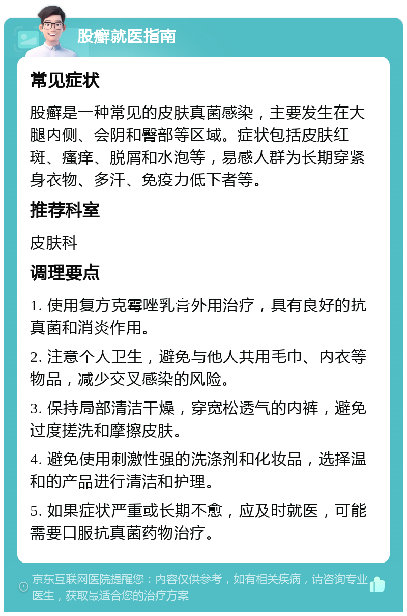 股癣就医指南 常见症状 股癣是一种常见的皮肤真菌感染，主要发生在大腿内侧、会阴和臀部等区域。症状包括皮肤红斑、瘙痒、脱屑和水泡等，易感人群为长期穿紧身衣物、多汗、免疫力低下者等。 推荐科室 皮肤科 调理要点 1. 使用复方克霉唑乳膏外用治疗，具有良好的抗真菌和消炎作用。 2. 注意个人卫生，避免与他人共用毛巾、内衣等物品，减少交叉感染的风险。 3. 保持局部清洁干燥，穿宽松透气的内裤，避免过度搓洗和摩擦皮肤。 4. 避免使用刺激性强的洗涤剂和化妆品，选择温和的产品进行清洁和护理。 5. 如果症状严重或长期不愈，应及时就医，可能需要口服抗真菌药物治疗。