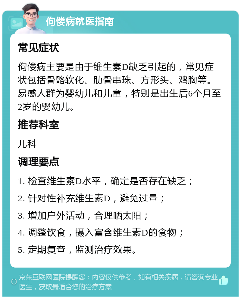 佝偻病就医指南 常见症状 佝偻病主要是由于维生素D缺乏引起的，常见症状包括骨骼软化、肋骨串珠、方形头、鸡胸等。易感人群为婴幼儿和儿童，特别是出生后6个月至2岁的婴幼儿。 推荐科室 儿科 调理要点 1. 检查维生素D水平，确定是否存在缺乏； 2. 针对性补充维生素D，避免过量； 3. 增加户外活动，合理晒太阳； 4. 调整饮食，摄入富含维生素D的食物； 5. 定期复查，监测治疗效果。