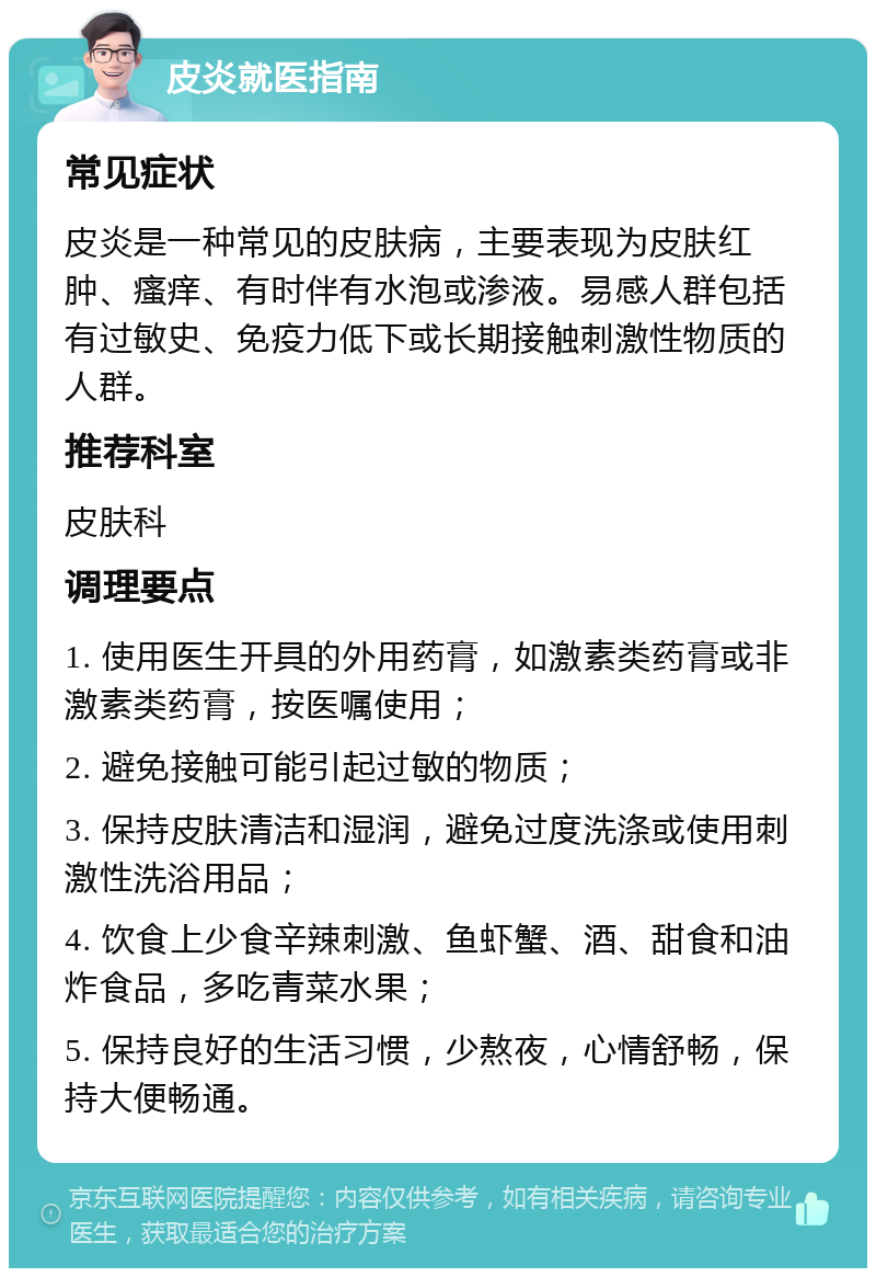 皮炎就医指南 常见症状 皮炎是一种常见的皮肤病，主要表现为皮肤红肿、瘙痒、有时伴有水泡或渗液。易感人群包括有过敏史、免疫力低下或长期接触刺激性物质的人群。 推荐科室 皮肤科 调理要点 1. 使用医生开具的外用药膏，如激素类药膏或非激素类药膏，按医嘱使用； 2. 避免接触可能引起过敏的物质； 3. 保持皮肤清洁和湿润，避免过度洗涤或使用刺激性洗浴用品； 4. 饮食上少食辛辣刺激、鱼虾蟹、酒、甜食和油炸食品，多吃青菜水果； 5. 保持良好的生活习惯，少熬夜，心情舒畅，保持大便畅通。