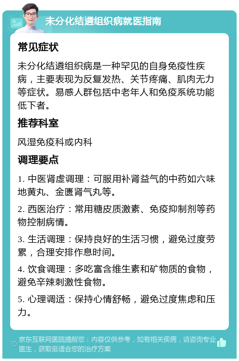 未分化结遴组织病就医指南 常见症状 未分化结遴组织病是一种罕见的自身免疫性疾病，主要表现为反复发热、关节疼痛、肌肉无力等症状。易感人群包括中老年人和免疫系统功能低下者。 推荐科室 风湿免疫科或内科 调理要点 1. 中医肾虚调理：可服用补肾益气的中药如六味地黄丸、金匮肾气丸等。 2. 西医治疗：常用糖皮质激素、免疫抑制剂等药物控制病情。 3. 生活调理：保持良好的生活习惯，避免过度劳累，合理安排作息时间。 4. 饮食调理：多吃富含维生素和矿物质的食物，避免辛辣刺激性食物。 5. 心理调适：保持心情舒畅，避免过度焦虑和压力。