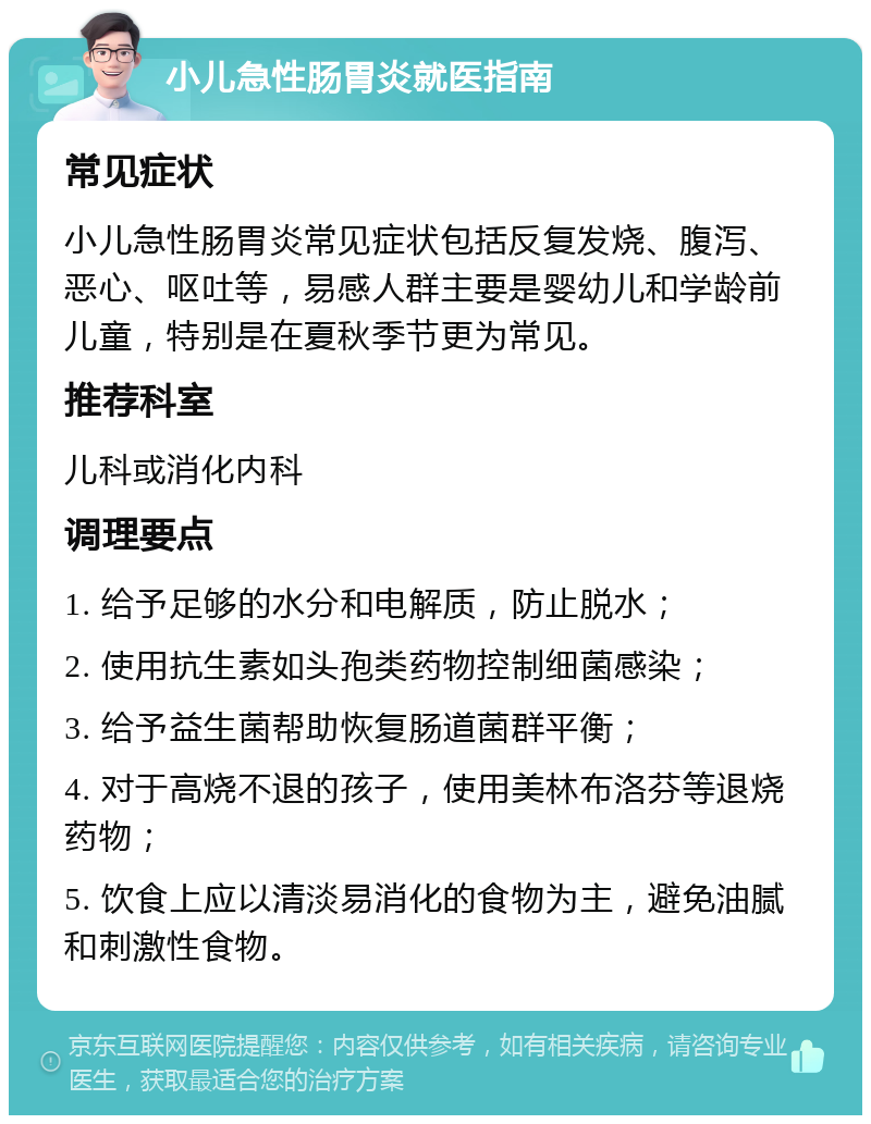 小儿急性肠胃炎就医指南 常见症状 小儿急性肠胃炎常见症状包括反复发烧、腹泻、恶心、呕吐等，易感人群主要是婴幼儿和学龄前儿童，特别是在夏秋季节更为常见。 推荐科室 儿科或消化内科 调理要点 1. 给予足够的水分和电解质，防止脱水； 2. 使用抗生素如头孢类药物控制细菌感染； 3. 给予益生菌帮助恢复肠道菌群平衡； 4. 对于高烧不退的孩子，使用美林布洛芬等退烧药物； 5. 饮食上应以清淡易消化的食物为主，避免油腻和刺激性食物。