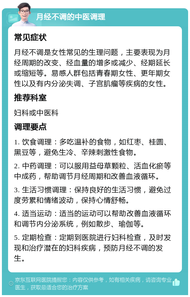 月经不调的中医调理 常见症状 月经不调是女性常见的生理问题，主要表现为月经周期的改变、经血量的增多或减少、经期延长或缩短等。易感人群包括青春期女性、更年期女性以及有内分泌失调、子宫肌瘤等疾病的女性。 推荐科室 妇科或中医科 调理要点 1. 饮食调理：多吃温补的食物，如红枣、桂圆、黑豆等，避免生冷、辛辣刺激性食物。 2. 中药调理：可以服用益母草颗粒、活血化瘀等中成药，帮助调节月经周期和改善血液循环。 3. 生活习惯调理：保持良好的生活习惯，避免过度劳累和情绪波动，保持心情舒畅。 4. 适当运动：适当的运动可以帮助改善血液循环和调节内分泌系统，例如散步、瑜伽等。 5. 定期检查：定期到医院进行妇科检查，及时发现和治疗潜在的妇科疾病，预防月经不调的发生。