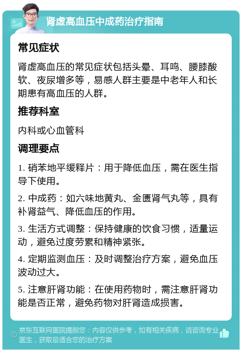 肾虚高血压中成药治疗指南 常见症状 肾虚高血压的常见症状包括头晕、耳鸣、腰膝酸软、夜尿增多等，易感人群主要是中老年人和长期患有高血压的人群。 推荐科室 内科或心血管科 调理要点 1. 硝苯地平缓释片：用于降低血压，需在医生指导下使用。 2. 中成药：如六味地黄丸、金匮肾气丸等，具有补肾益气、降低血压的作用。 3. 生活方式调整：保持健康的饮食习惯，适量运动，避免过度劳累和精神紧张。 4. 定期监测血压：及时调整治疗方案，避免血压波动过大。 5. 注意肝肾功能：在使用药物时，需注意肝肾功能是否正常，避免药物对肝肾造成损害。