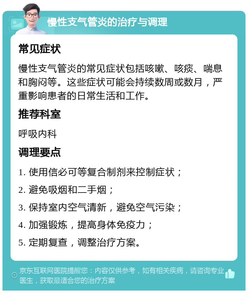 慢性支气管炎的治疗与调理 常见症状 慢性支气管炎的常见症状包括咳嗽、咳痰、喘息和胸闷等。这些症状可能会持续数周或数月，严重影响患者的日常生活和工作。 推荐科室 呼吸内科 调理要点 1. 使用信必可等复合制剂来控制症状； 2. 避免吸烟和二手烟； 3. 保持室内空气清新，避免空气污染； 4. 加强锻炼，提高身体免疫力； 5. 定期复查，调整治疗方案。