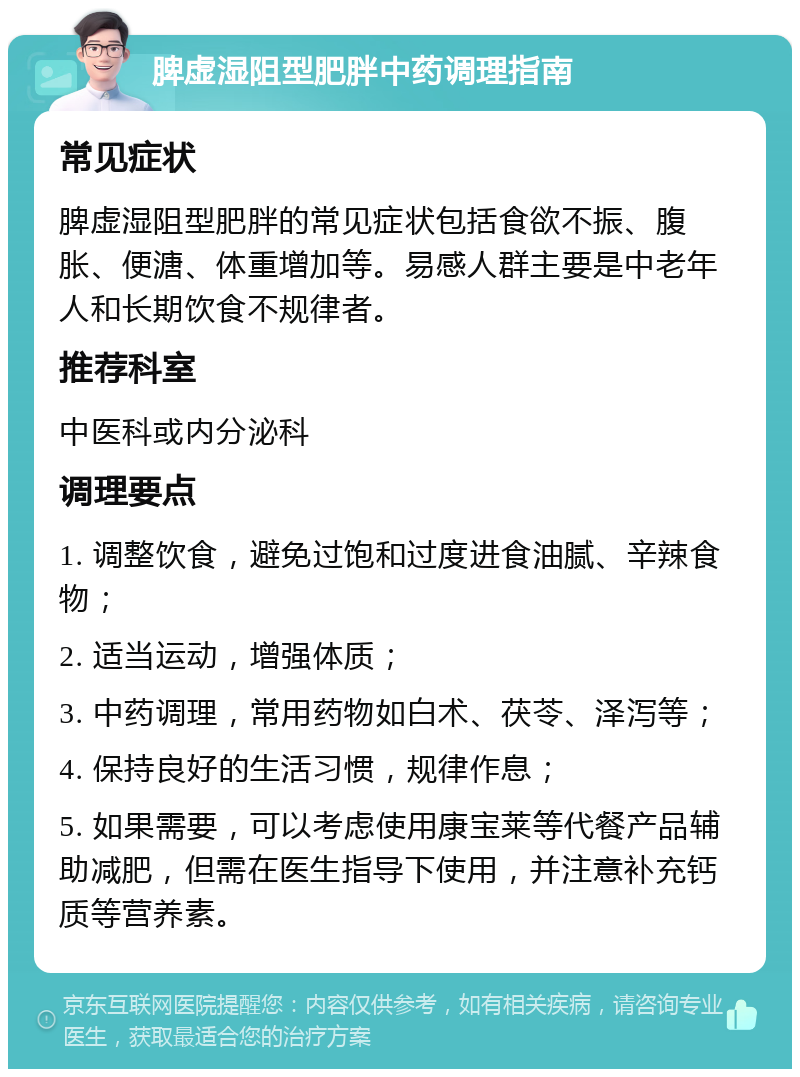 脾虚湿阻型肥胖中药调理指南 常见症状 脾虚湿阻型肥胖的常见症状包括食欲不振、腹胀、便溏、体重增加等。易感人群主要是中老年人和长期饮食不规律者。 推荐科室 中医科或内分泌科 调理要点 1. 调整饮食，避免过饱和过度进食油腻、辛辣食物； 2. 适当运动，增强体质； 3. 中药调理，常用药物如白术、茯苓、泽泻等； 4. 保持良好的生活习惯，规律作息； 5. 如果需要，可以考虑使用康宝莱等代餐产品辅助减肥，但需在医生指导下使用，并注意补充钙质等营养素。