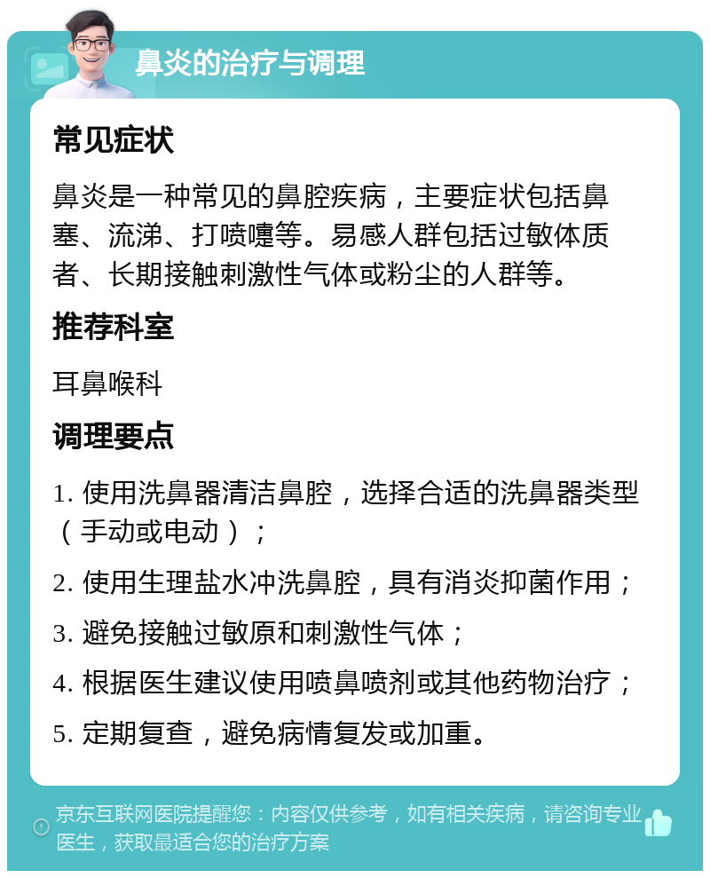 鼻炎的治疗与调理 常见症状 鼻炎是一种常见的鼻腔疾病，主要症状包括鼻塞、流涕、打喷嚏等。易感人群包括过敏体质者、长期接触刺激性气体或粉尘的人群等。 推荐科室 耳鼻喉科 调理要点 1. 使用洗鼻器清洁鼻腔，选择合适的洗鼻器类型（手动或电动）； 2. 使用生理盐水冲洗鼻腔，具有消炎抑菌作用； 3. 避免接触过敏原和刺激性气体； 4. 根据医生建议使用喷鼻喷剂或其他药物治疗； 5. 定期复查，避免病情复发或加重。