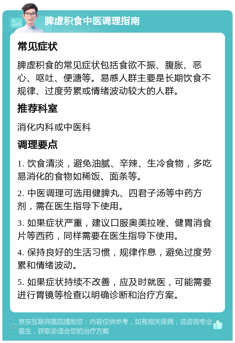 脾虚积食中医调理指南 常见症状 脾虚积食的常见症状包括食欲不振、腹胀、恶心、呕吐、便溏等。易感人群主要是长期饮食不规律、过度劳累或情绪波动较大的人群。 推荐科室 消化内科或中医科 调理要点 1. 饮食清淡，避免油腻、辛辣、生冷食物，多吃易消化的食物如稀饭、面条等。 2. 中医调理可选用健脾丸、四君子汤等中药方剂，需在医生指导下使用。 3. 如果症状严重，建议口服奥美拉唑、健胃消食片等西药，同样需要在医生指导下使用。 4. 保持良好的生活习惯，规律作息，避免过度劳累和情绪波动。 5. 如果症状持续不改善，应及时就医，可能需要进行胃镜等检查以明确诊断和治疗方案。