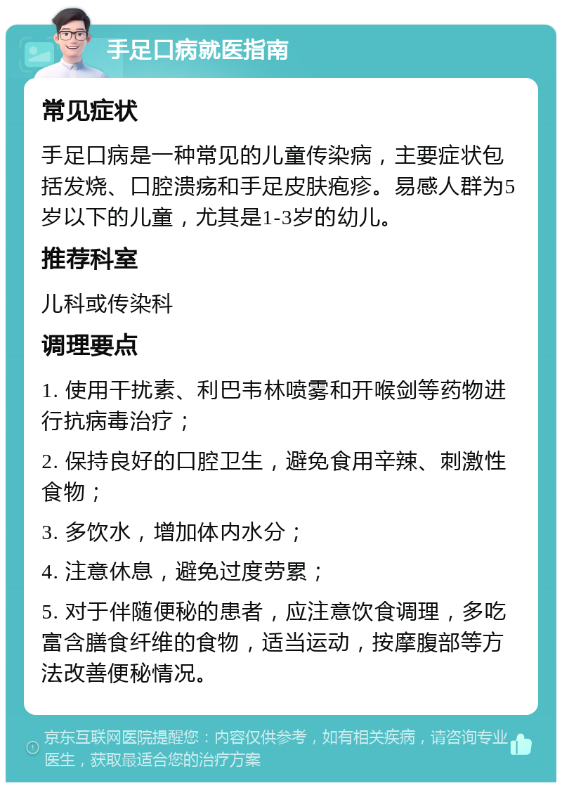 手足口病就医指南 常见症状 手足口病是一种常见的儿童传染病，主要症状包括发烧、口腔溃疡和手足皮肤疱疹。易感人群为5岁以下的儿童，尤其是1-3岁的幼儿。 推荐科室 儿科或传染科 调理要点 1. 使用干扰素、利巴韦林喷雾和开喉剑等药物进行抗病毒治疗； 2. 保持良好的口腔卫生，避免食用辛辣、刺激性食物； 3. 多饮水，增加体内水分； 4. 注意休息，避免过度劳累； 5. 对于伴随便秘的患者，应注意饮食调理，多吃富含膳食纤维的食物，适当运动，按摩腹部等方法改善便秘情况。