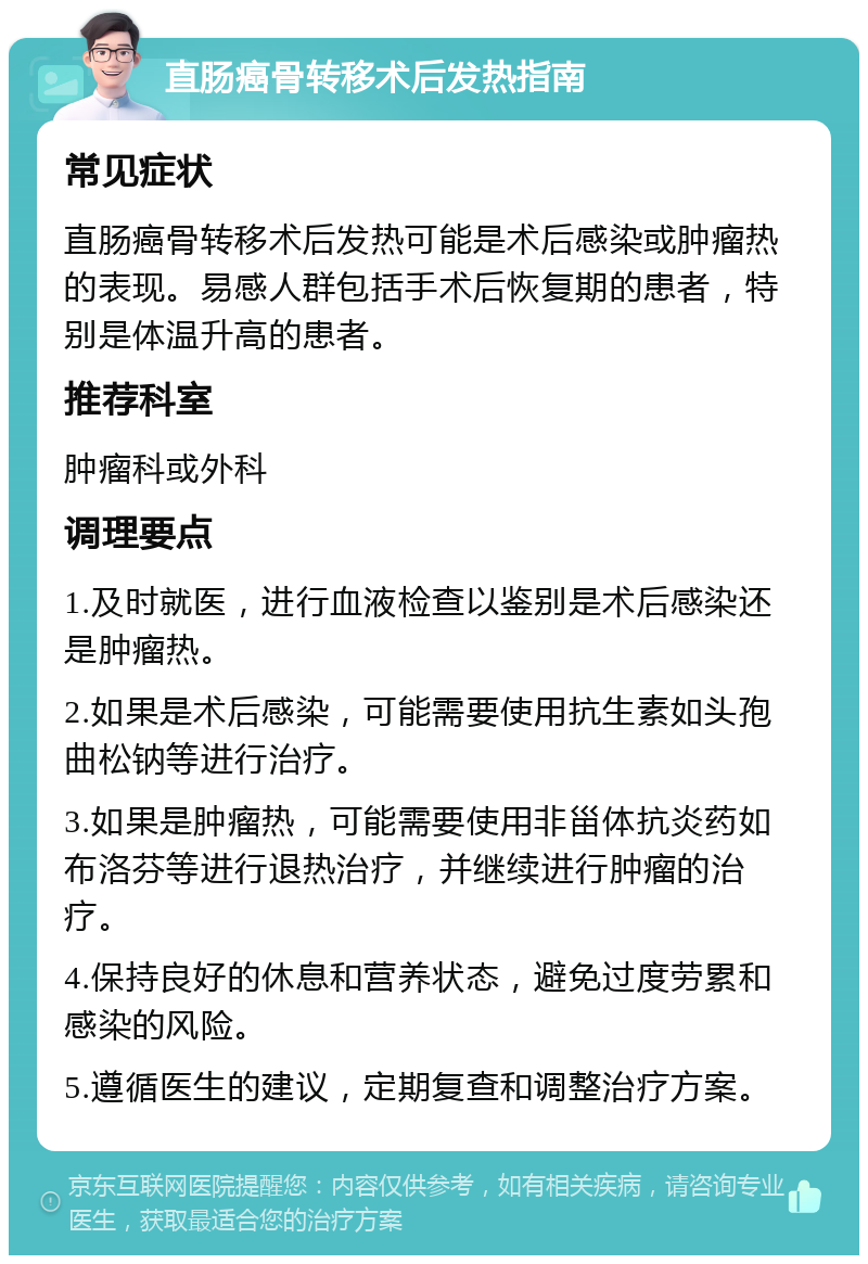 直肠癌骨转移术后发热指南 常见症状 直肠癌骨转移术后发热可能是术后感染或肿瘤热的表现。易感人群包括手术后恢复期的患者，特别是体温升高的患者。 推荐科室 肿瘤科或外科 调理要点 1.及时就医，进行血液检查以鉴别是术后感染还是肿瘤热。 2.如果是术后感染，可能需要使用抗生素如头孢曲松钠等进行治疗。 3.如果是肿瘤热，可能需要使用非甾体抗炎药如布洛芬等进行退热治疗，并继续进行肿瘤的治疗。 4.保持良好的休息和营养状态，避免过度劳累和感染的风险。 5.遵循医生的建议，定期复查和调整治疗方案。