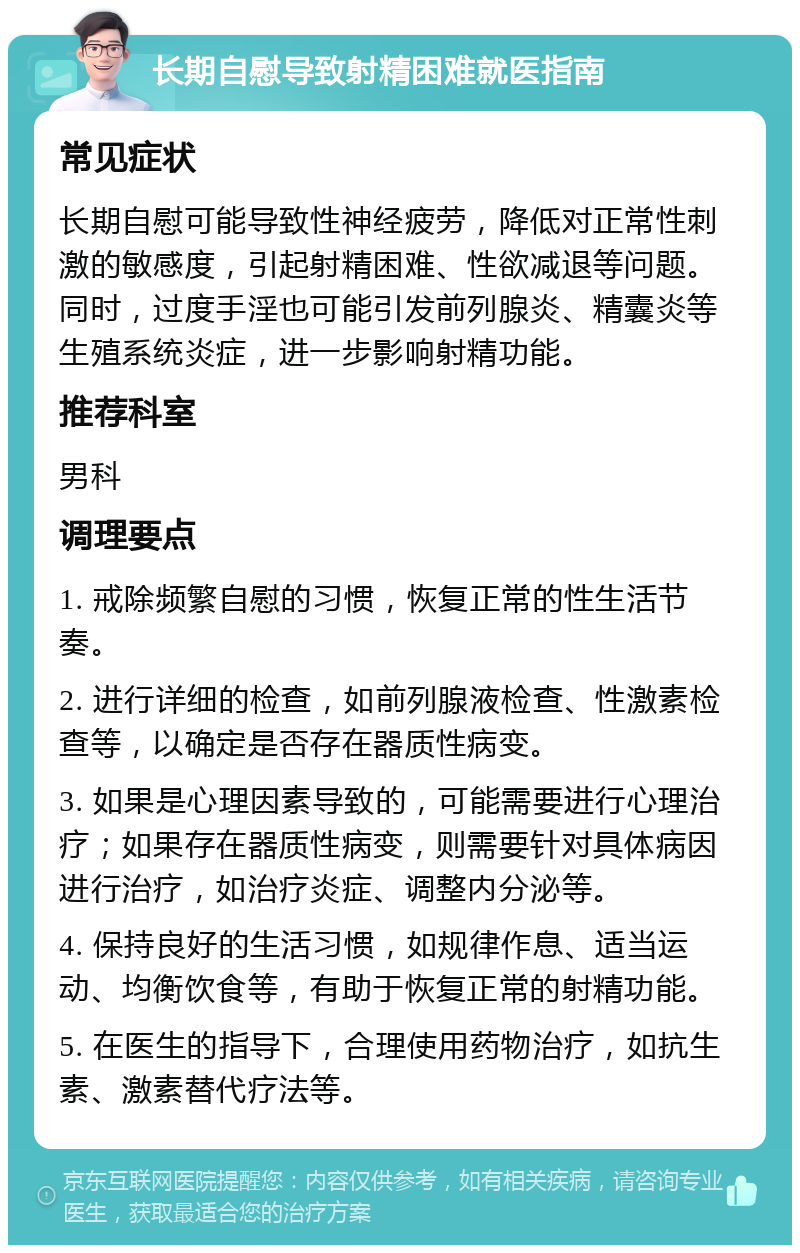 长期自慰导致射精困难就医指南 常见症状 长期自慰可能导致性神经疲劳，降低对正常性刺激的敏感度，引起射精困难、性欲减退等问题。同时，过度手淫也可能引发前列腺炎、精囊炎等生殖系统炎症，进一步影响射精功能。 推荐科室 男科 调理要点 1. 戒除频繁自慰的习惯，恢复正常的性生活节奏。 2. 进行详细的检查，如前列腺液检查、性激素检查等，以确定是否存在器质性病变。 3. 如果是心理因素导致的，可能需要进行心理治疗；如果存在器质性病变，则需要针对具体病因进行治疗，如治疗炎症、调整内分泌等。 4. 保持良好的生活习惯，如规律作息、适当运动、均衡饮食等，有助于恢复正常的射精功能。 5. 在医生的指导下，合理使用药物治疗，如抗生素、激素替代疗法等。