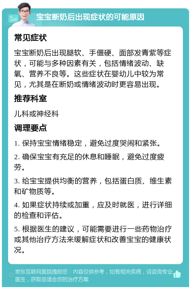 宝宝断奶后出现症状的可能原因 常见症状 宝宝断奶后出现腿软、手僵硬、面部发青紫等症状，可能与多种因素有关，包括情绪波动、缺氧、营养不良等。这些症状在婴幼儿中较为常见，尤其是在断奶或情绪波动时更容易出现。 推荐科室 儿科或神经科 调理要点 1. 保持宝宝情绪稳定，避免过度哭闹和紧张。 2. 确保宝宝有充足的休息和睡眠，避免过度疲劳。 3. 给宝宝提供均衡的营养，包括蛋白质、维生素和矿物质等。 4. 如果症状持续或加重，应及时就医，进行详细的检查和评估。 5. 根据医生的建议，可能需要进行一些药物治疗或其他治疗方法来缓解症状和改善宝宝的健康状况。