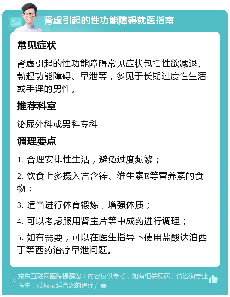 肾虚引起的性功能障碍就医指南 常见症状 肾虚引起的性功能障碍常见症状包括性欲减退、勃起功能障碍、早泄等，多见于长期过度性生活或手淫的男性。 推荐科室 泌尿外科或男科专科 调理要点 1. 合理安排性生活，避免过度频繁； 2. 饮食上多摄入富含锌、维生素E等营养素的食物； 3. 适当进行体育锻炼，增强体质； 4. 可以考虑服用肾宝片等中成药进行调理； 5. 如有需要，可以在医生指导下使用盐酸达泊西丁等西药治疗早泄问题。