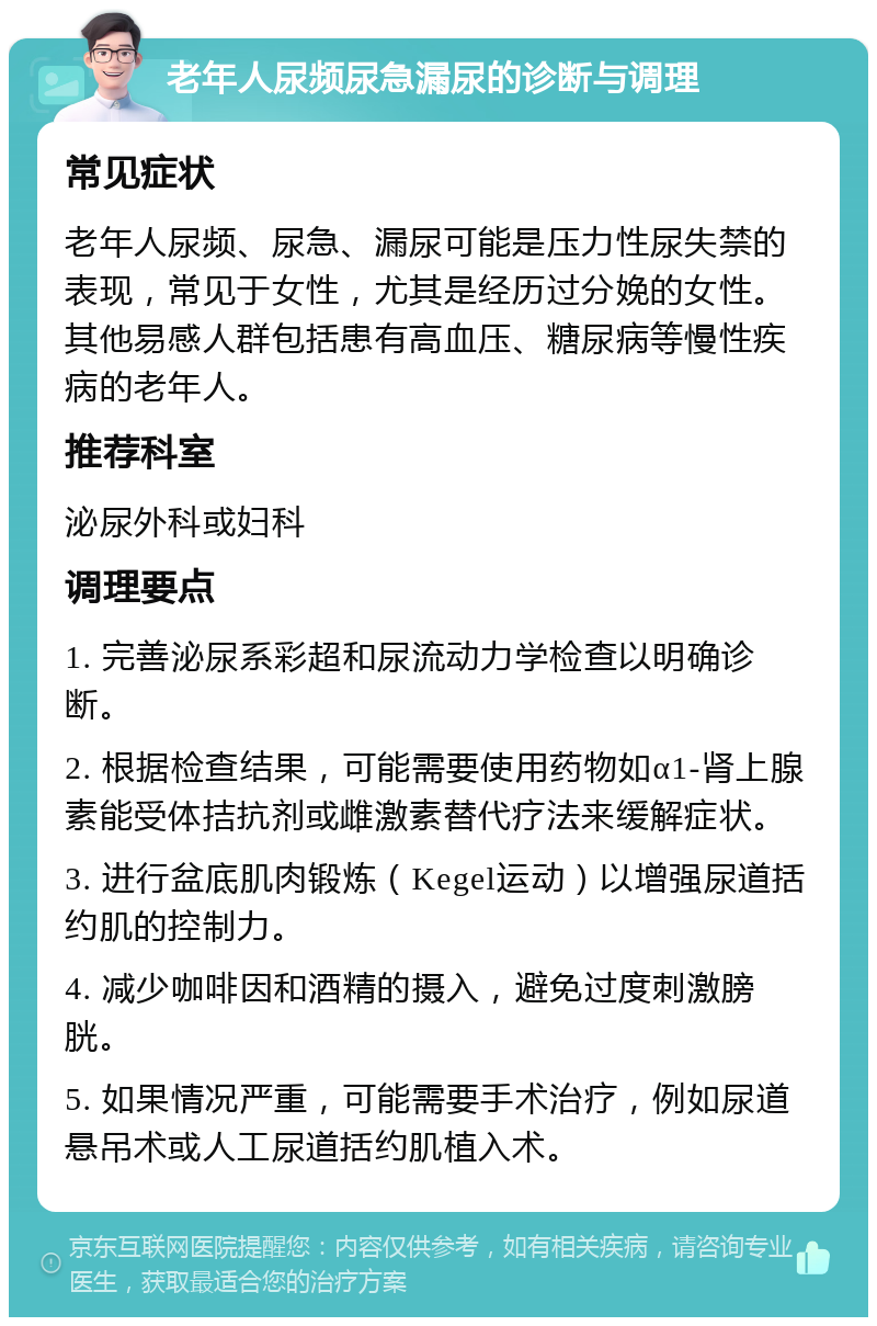 老年人尿频尿急漏尿的诊断与调理 常见症状 老年人尿频、尿急、漏尿可能是压力性尿失禁的表现，常见于女性，尤其是经历过分娩的女性。其他易感人群包括患有高血压、糖尿病等慢性疾病的老年人。 推荐科室 泌尿外科或妇科 调理要点 1. 完善泌尿系彩超和尿流动力学检查以明确诊断。 2. 根据检查结果，可能需要使用药物如α1-肾上腺素能受体拮抗剂或雌激素替代疗法来缓解症状。 3. 进行盆底肌肉锻炼（Kegel运动）以增强尿道括约肌的控制力。 4. 减少咖啡因和酒精的摄入，避免过度刺激膀胱。 5. 如果情况严重，可能需要手术治疗，例如尿道悬吊术或人工尿道括约肌植入术。