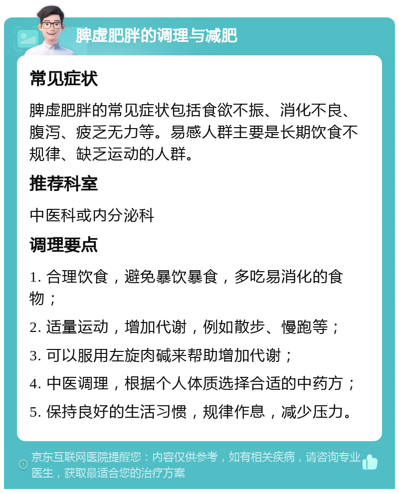 脾虚肥胖的调理与减肥 常见症状 脾虚肥胖的常见症状包括食欲不振、消化不良、腹泻、疲乏无力等。易感人群主要是长期饮食不规律、缺乏运动的人群。 推荐科室 中医科或内分泌科 调理要点 1. 合理饮食，避免暴饮暴食，多吃易消化的食物； 2. 适量运动，增加代谢，例如散步、慢跑等； 3. 可以服用左旋肉碱来帮助增加代谢； 4. 中医调理，根据个人体质选择合适的中药方； 5. 保持良好的生活习惯，规律作息，减少压力。