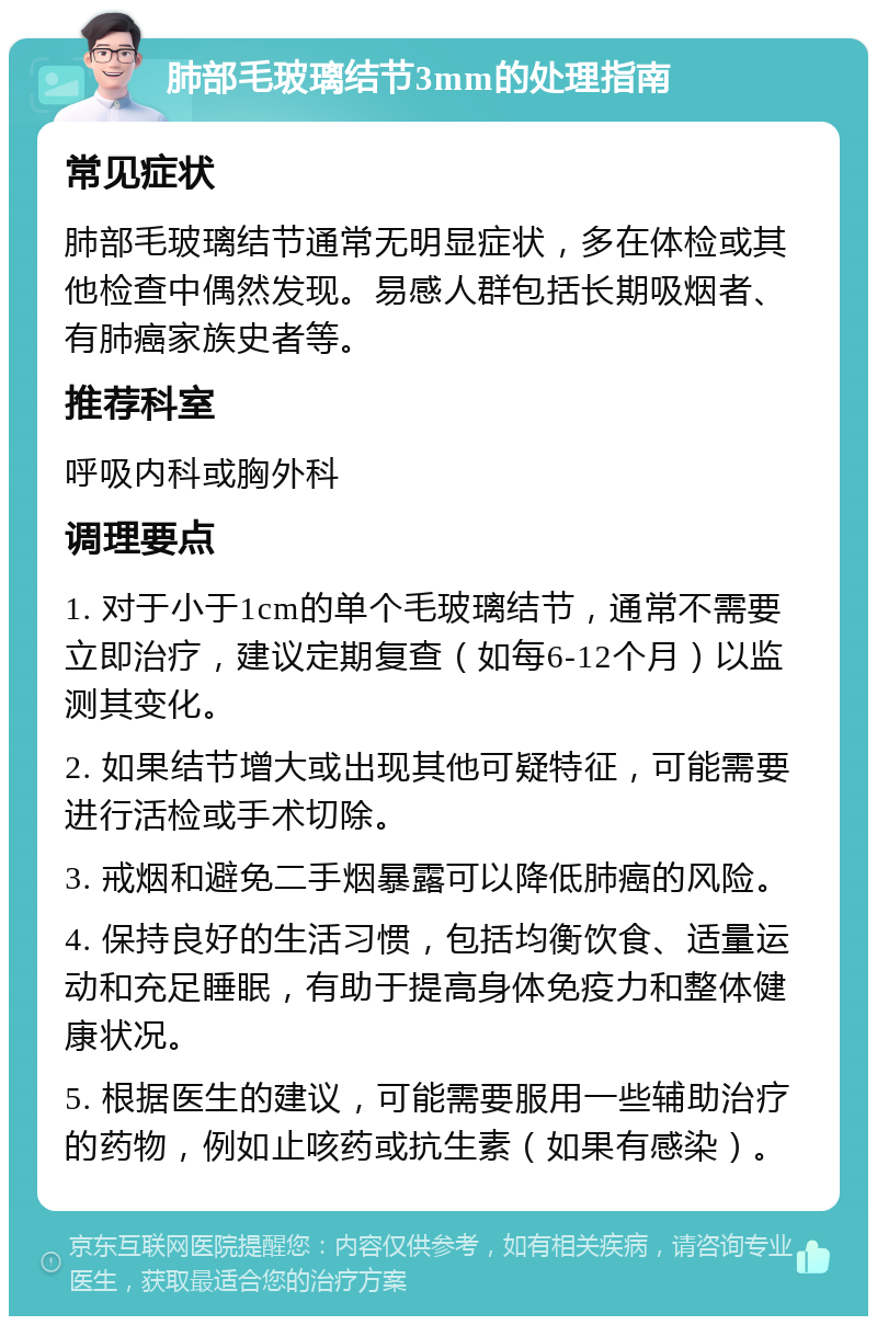 肺部毛玻璃结节3mm的处理指南 常见症状 肺部毛玻璃结节通常无明显症状，多在体检或其他检查中偶然发现。易感人群包括长期吸烟者、有肺癌家族史者等。 推荐科室 呼吸内科或胸外科 调理要点 1. 对于小于1cm的单个毛玻璃结节，通常不需要立即治疗，建议定期复查（如每6-12个月）以监测其变化。 2. 如果结节增大或出现其他可疑特征，可能需要进行活检或手术切除。 3. 戒烟和避免二手烟暴露可以降低肺癌的风险。 4. 保持良好的生活习惯，包括均衡饮食、适量运动和充足睡眠，有助于提高身体免疫力和整体健康状况。 5. 根据医生的建议，可能需要服用一些辅助治疗的药物，例如止咳药或抗生素（如果有感染）。