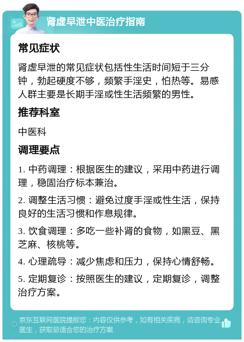 肾虚早泄中医治疗指南 常见症状 肾虚早泄的常见症状包括性生活时间短于三分钟，勃起硬度不够，频繁手淫史，怕热等。易感人群主要是长期手淫或性生活频繁的男性。 推荐科室 中医科 调理要点 1. 中药调理：根据医生的建议，采用中药进行调理，稳固治疗标本兼治。 2. 调整生活习惯：避免过度手淫或性生活，保持良好的生活习惯和作息规律。 3. 饮食调理：多吃一些补肾的食物，如黑豆、黑芝麻、核桃等。 4. 心理疏导：减少焦虑和压力，保持心情舒畅。 5. 定期复诊：按照医生的建议，定期复诊，调整治疗方案。