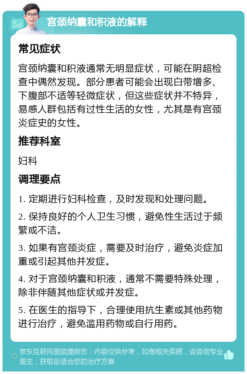 宫颈纳囊和积液的解释 常见症状 宫颈纳囊和积液通常无明显症状，可能在阴超检查中偶然发现。部分患者可能会出现白带增多、下腹部不适等轻微症状，但这些症状并不特异，易感人群包括有过性生活的女性，尤其是有宫颈炎症史的女性。 推荐科室 妇科 调理要点 1. 定期进行妇科检查，及时发现和处理问题。 2. 保持良好的个人卫生习惯，避免性生活过于频繁或不洁。 3. 如果有宫颈炎症，需要及时治疗，避免炎症加重或引起其他并发症。 4. 对于宫颈纳囊和积液，通常不需要特殊处理，除非伴随其他症状或并发症。 5. 在医生的指导下，合理使用抗生素或其他药物进行治疗，避免滥用药物或自行用药。