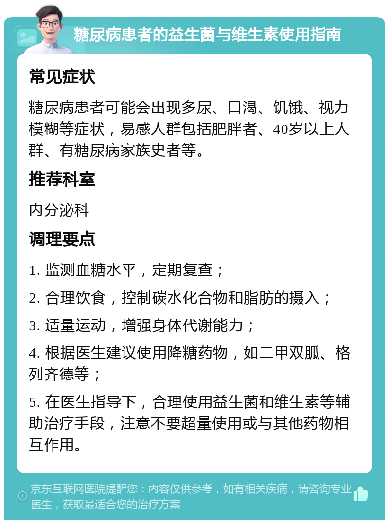 糖尿病患者的益生菌与维生素使用指南 常见症状 糖尿病患者可能会出现多尿、口渴、饥饿、视力模糊等症状，易感人群包括肥胖者、40岁以上人群、有糖尿病家族史者等。 推荐科室 内分泌科 调理要点 1. 监测血糖水平，定期复查； 2. 合理饮食，控制碳水化合物和脂肪的摄入； 3. 适量运动，增强身体代谢能力； 4. 根据医生建议使用降糖药物，如二甲双胍、格列齐德等； 5. 在医生指导下，合理使用益生菌和维生素等辅助治疗手段，注意不要超量使用或与其他药物相互作用。