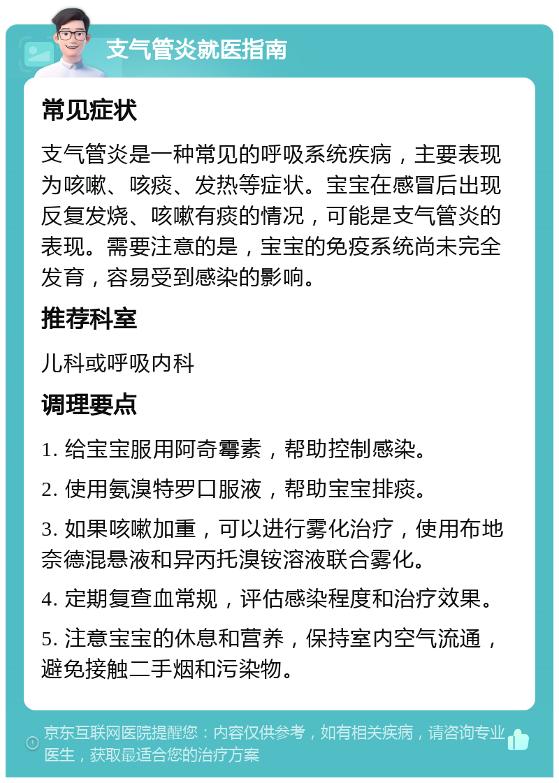 支气管炎就医指南 常见症状 支气管炎是一种常见的呼吸系统疾病，主要表现为咳嗽、咳痰、发热等症状。宝宝在感冒后出现反复发烧、咳嗽有痰的情况，可能是支气管炎的表现。需要注意的是，宝宝的免疫系统尚未完全发育，容易受到感染的影响。 推荐科室 儿科或呼吸内科 调理要点 1. 给宝宝服用阿奇霉素，帮助控制感染。 2. 使用氨溴特罗口服液，帮助宝宝排痰。 3. 如果咳嗽加重，可以进行雾化治疗，使用布地奈德混悬液和异丙托溴铵溶液联合雾化。 4. 定期复查血常规，评估感染程度和治疗效果。 5. 注意宝宝的休息和营养，保持室内空气流通，避免接触二手烟和污染物。