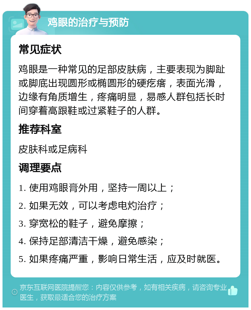 鸡眼的治疗与预防 常见症状 鸡眼是一种常见的足部皮肤病，主要表现为脚趾或脚底出现圆形或椭圆形的硬疙瘩，表面光滑，边缘有角质增生，疼痛明显，易感人群包括长时间穿着高跟鞋或过紧鞋子的人群。 推荐科室 皮肤科或足病科 调理要点 1. 使用鸡眼膏外用，坚持一周以上； 2. 如果无效，可以考虑电灼治疗； 3. 穿宽松的鞋子，避免摩擦； 4. 保持足部清洁干燥，避免感染； 5. 如果疼痛严重，影响日常生活，应及时就医。