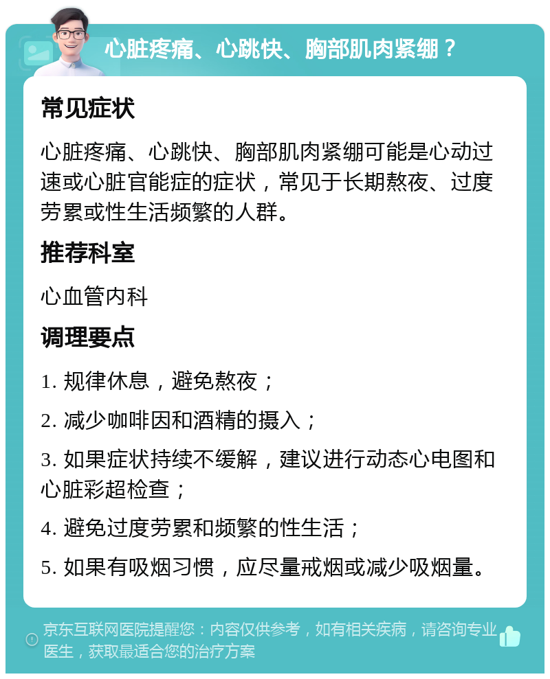 心脏疼痛、心跳快、胸部肌肉紧绷？ 常见症状 心脏疼痛、心跳快、胸部肌肉紧绷可能是心动过速或心脏官能症的症状，常见于长期熬夜、过度劳累或性生活频繁的人群。 推荐科室 心血管内科 调理要点 1. 规律休息，避免熬夜； 2. 减少咖啡因和酒精的摄入； 3. 如果症状持续不缓解，建议进行动态心电图和心脏彩超检查； 4. 避免过度劳累和频繁的性生活； 5. 如果有吸烟习惯，应尽量戒烟或减少吸烟量。