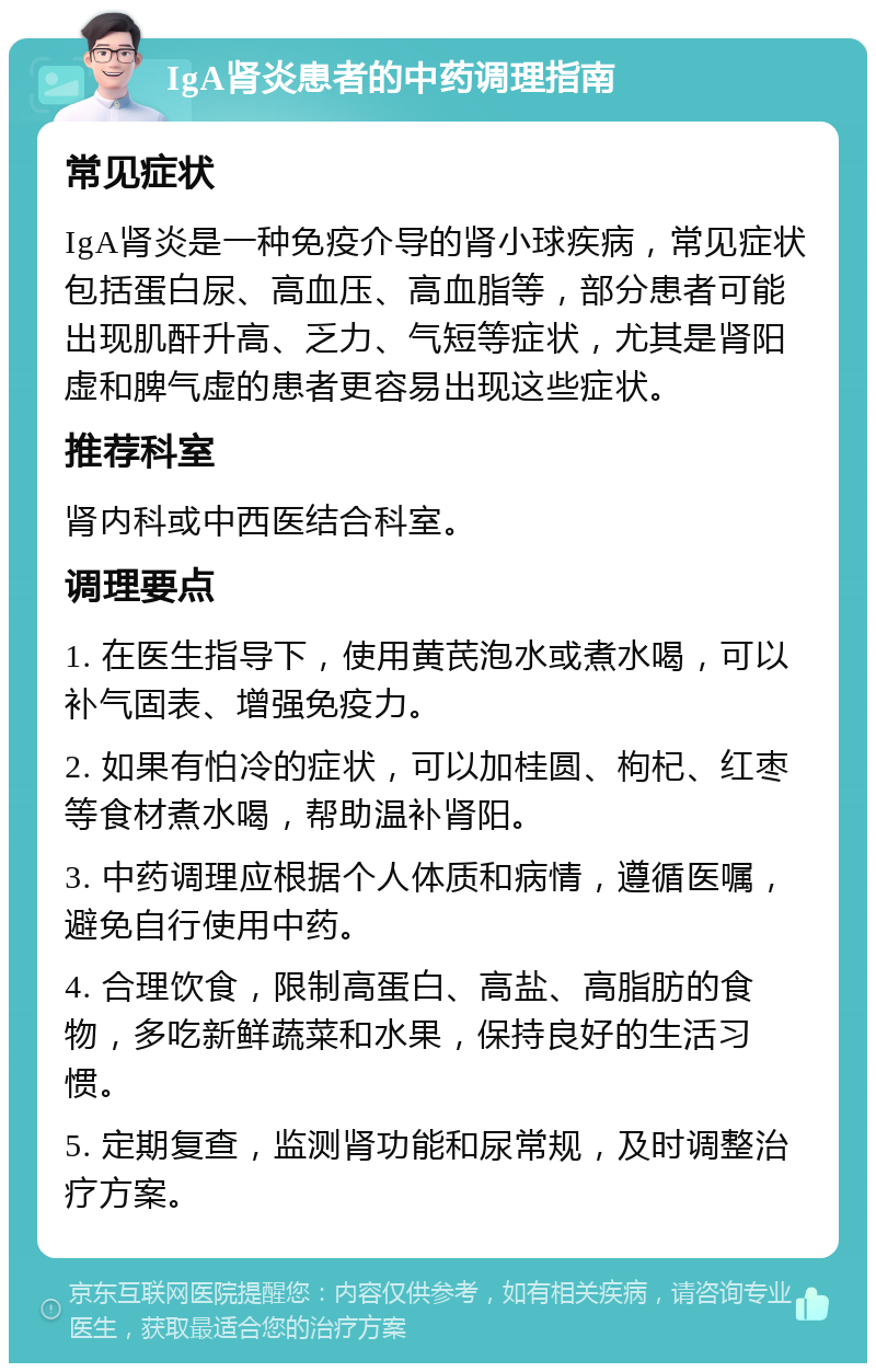 IgA肾炎患者的中药调理指南 常见症状 IgA肾炎是一种免疫介导的肾小球疾病，常见症状包括蛋白尿、高血压、高血脂等，部分患者可能出现肌酐升高、乏力、气短等症状，尤其是肾阳虚和脾气虚的患者更容易出现这些症状。 推荐科室 肾内科或中西医结合科室。 调理要点 1. 在医生指导下，使用黄芪泡水或煮水喝，可以补气固表、增强免疫力。 2. 如果有怕冷的症状，可以加桂圆、枸杞、红枣等食材煮水喝，帮助温补肾阳。 3. 中药调理应根据个人体质和病情，遵循医嘱，避免自行使用中药。 4. 合理饮食，限制高蛋白、高盐、高脂肪的食物，多吃新鲜蔬菜和水果，保持良好的生活习惯。 5. 定期复查，监测肾功能和尿常规，及时调整治疗方案。