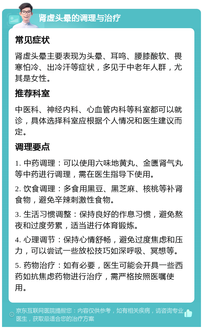 肾虚头晕的调理与治疗 常见症状 肾虚头晕主要表现为头晕、耳鸣、腰膝酸软、畏寒怕冷、出冷汗等症状，多见于中老年人群，尤其是女性。 推荐科室 中医科、神经内科、心血管内科等科室都可以就诊，具体选择科室应根据个人情况和医生建议而定。 调理要点 1. 中药调理：可以使用六味地黄丸、金匮肾气丸等中药进行调理，需在医生指导下使用。 2. 饮食调理：多食用黑豆、黑芝麻、核桃等补肾食物，避免辛辣刺激性食物。 3. 生活习惯调整：保持良好的作息习惯，避免熬夜和过度劳累，适当进行体育锻炼。 4. 心理调节：保持心情舒畅，避免过度焦虑和压力，可以尝试一些放松技巧如深呼吸、冥想等。 5. 药物治疗：如有必要，医生可能会开具一些西药如抗焦虑药物进行治疗，需严格按照医嘱使用。