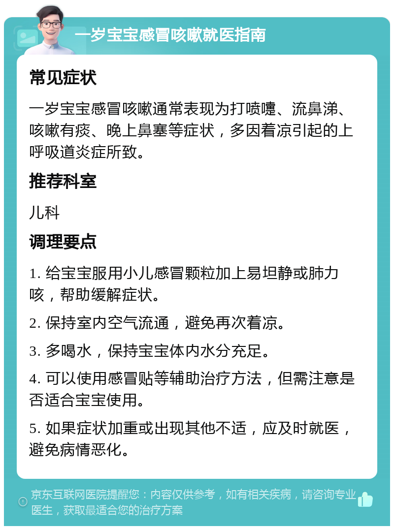 一岁宝宝感冒咳嗽就医指南 常见症状 一岁宝宝感冒咳嗽通常表现为打喷嚏、流鼻涕、咳嗽有痰、晚上鼻塞等症状，多因着凉引起的上呼吸道炎症所致。 推荐科室 儿科 调理要点 1. 给宝宝服用小儿感冒颗粒加上易坦静或肺力咳，帮助缓解症状。 2. 保持室内空气流通，避免再次着凉。 3. 多喝水，保持宝宝体内水分充足。 4. 可以使用感冒贴等辅助治疗方法，但需注意是否适合宝宝使用。 5. 如果症状加重或出现其他不适，应及时就医，避免病情恶化。