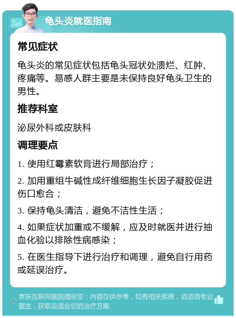 龟头炎就医指南 常见症状 龟头炎的常见症状包括龟头冠状处溃烂、红肿、疼痛等。易感人群主要是未保持良好龟头卫生的男性。 推荐科室 泌尿外科或皮肤科 调理要点 1. 使用红霉素软膏进行局部治疗； 2. 加用重组牛碱性成纤维细胞生长因子凝胶促进伤口愈合； 3. 保持龟头清洁，避免不洁性生活； 4. 如果症状加重或不缓解，应及时就医并进行抽血化验以排除性病感染； 5. 在医生指导下进行治疗和调理，避免自行用药或延误治疗。