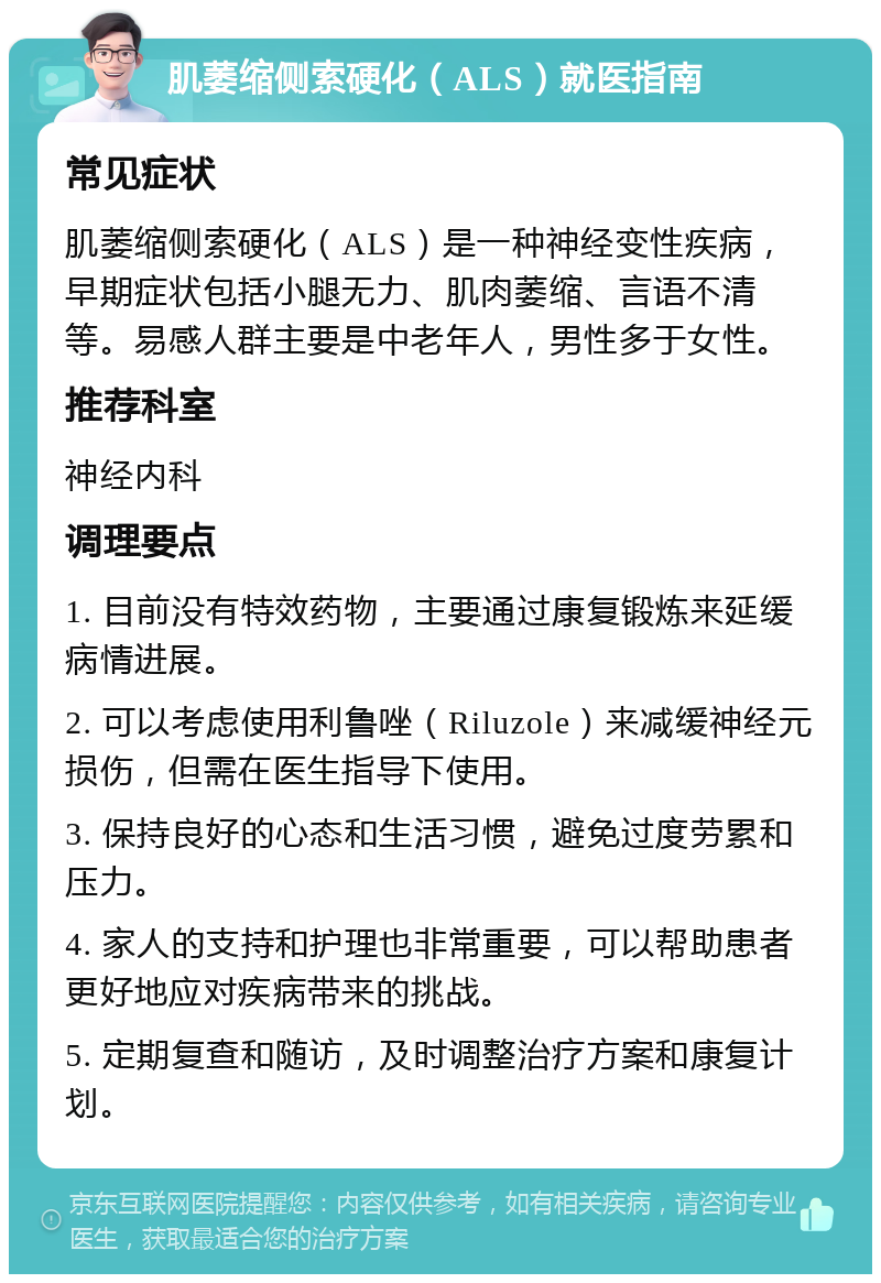 肌萎缩侧索硬化（ALS）就医指南 常见症状 肌萎缩侧索硬化（ALS）是一种神经变性疾病，早期症状包括小腿无力、肌肉萎缩、言语不清等。易感人群主要是中老年人，男性多于女性。 推荐科室 神经内科 调理要点 1. 目前没有特效药物，主要通过康复锻炼来延缓病情进展。 2. 可以考虑使用利鲁唑（Riluzole）来减缓神经元损伤，但需在医生指导下使用。 3. 保持良好的心态和生活习惯，避免过度劳累和压力。 4. 家人的支持和护理也非常重要，可以帮助患者更好地应对疾病带来的挑战。 5. 定期复查和随访，及时调整治疗方案和康复计划。