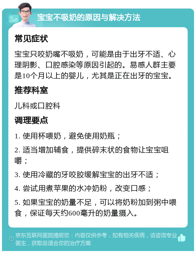 宝宝不吸奶的原因与解决方法 常见症状 宝宝只咬奶嘴不吸奶，可能是由于出牙不适、心理阴影、口腔感染等原因引起的。易感人群主要是10个月以上的婴儿，尤其是正在出牙的宝宝。 推荐科室 儿科或口腔科 调理要点 1. 使用杯喂奶，避免使用奶瓶； 2. 适当增加辅食，提供碎末状的食物让宝宝咀嚼； 3. 使用冷藏的牙咬胶缓解宝宝的出牙不适； 4. 尝试用煮苹果的水冲奶粉，改变口感； 5. 如果宝宝的奶量不足，可以将奶粉加到粥中喂食，保证每天约600毫升的奶量摄入。