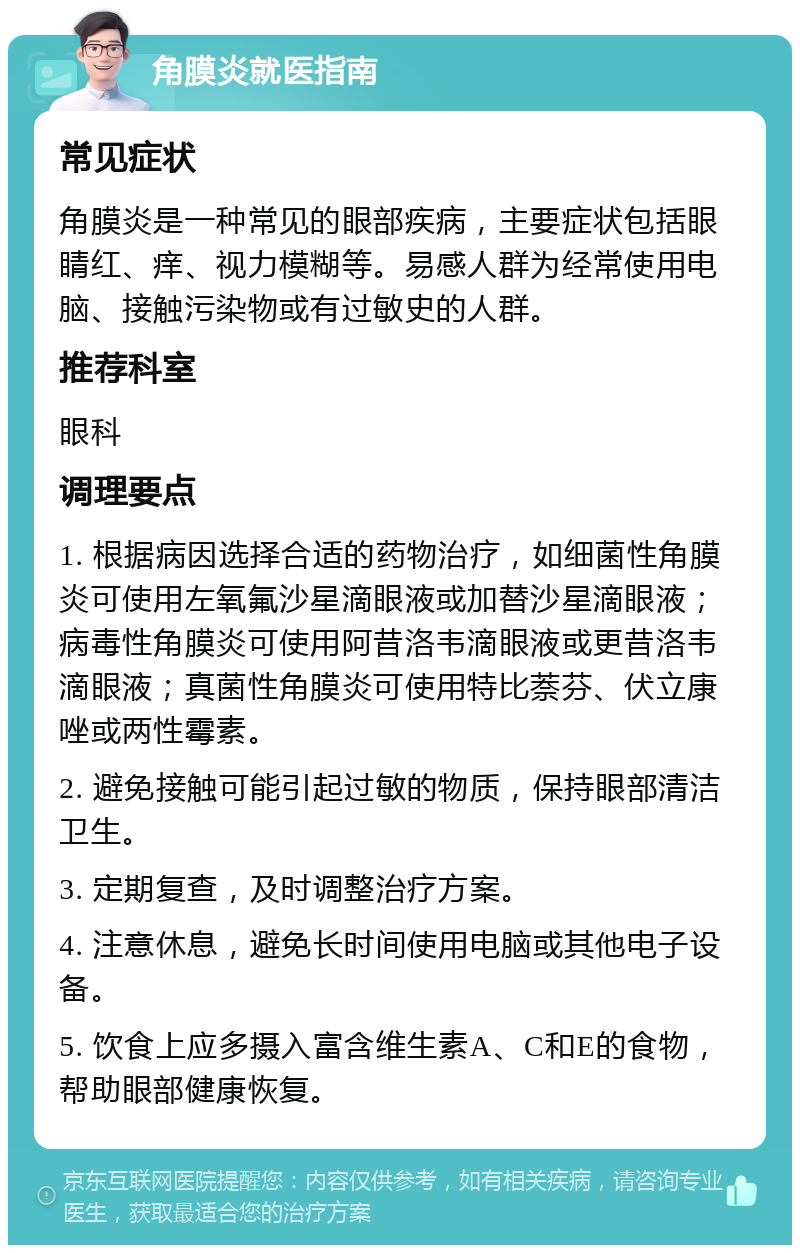 角膜炎就医指南 常见症状 角膜炎是一种常见的眼部疾病，主要症状包括眼睛红、痒、视力模糊等。易感人群为经常使用电脑、接触污染物或有过敏史的人群。 推荐科室 眼科 调理要点 1. 根据病因选择合适的药物治疗，如细菌性角膜炎可使用左氧氟沙星滴眼液或加替沙星滴眼液；病毒性角膜炎可使用阿昔洛韦滴眼液或更昔洛韦滴眼液；真菌性角膜炎可使用特比萘芬、伏立康唑或两性霉素。 2. 避免接触可能引起过敏的物质，保持眼部清洁卫生。 3. 定期复查，及时调整治疗方案。 4. 注意休息，避免长时间使用电脑或其他电子设备。 5. 饮食上应多摄入富含维生素A、C和E的食物，帮助眼部健康恢复。