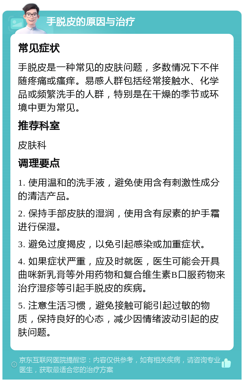 手脱皮的原因与治疗 常见症状 手脱皮是一种常见的皮肤问题，多数情况下不伴随疼痛或瘙痒。易感人群包括经常接触水、化学品或频繁洗手的人群，特别是在干燥的季节或环境中更为常见。 推荐科室 皮肤科 调理要点 1. 使用温和的洗手液，避免使用含有刺激性成分的清洁产品。 2. 保持手部皮肤的湿润，使用含有尿素的护手霜进行保湿。 3. 避免过度揭皮，以免引起感染或加重症状。 4. 如果症状严重，应及时就医，医生可能会开具曲咪新乳膏等外用药物和复合维生素B口服药物来治疗湿疹等引起手脱皮的疾病。 5. 注意生活习惯，避免接触可能引起过敏的物质，保持良好的心态，减少因情绪波动引起的皮肤问题。