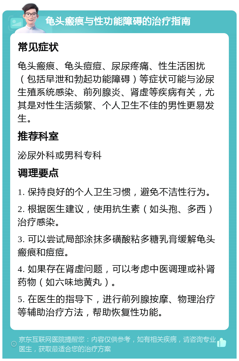 龟头瘢痕与性功能障碍的治疗指南 常见症状 龟头瘢痕、龟头痘痘、尿尿疼痛、性生活困扰（包括早泄和勃起功能障碍）等症状可能与泌尿生殖系统感染、前列腺炎、肾虚等疾病有关，尤其是对性生活频繁、个人卫生不佳的男性更易发生。 推荐科室 泌尿外科或男科专科 调理要点 1. 保持良好的个人卫生习惯，避免不洁性行为。 2. 根据医生建议，使用抗生素（如头孢、多西）治疗感染。 3. 可以尝试局部涂抹多磺酸粘多糖乳膏缓解龟头瘢痕和痘痘。 4. 如果存在肾虚问题，可以考虑中医调理或补肾药物（如六味地黄丸）。 5. 在医生的指导下，进行前列腺按摩、物理治疗等辅助治疗方法，帮助恢复性功能。