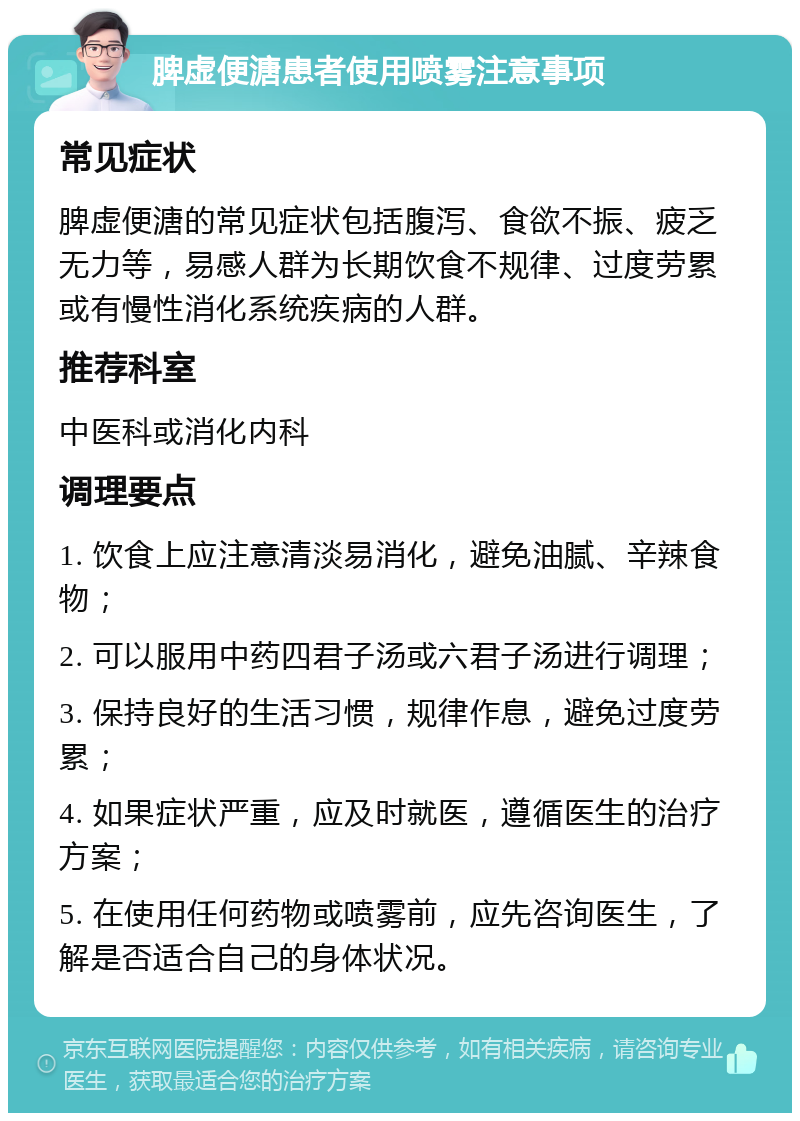 脾虚便溏患者使用喷雾注意事项 常见症状 脾虚便溏的常见症状包括腹泻、食欲不振、疲乏无力等，易感人群为长期饮食不规律、过度劳累或有慢性消化系统疾病的人群。 推荐科室 中医科或消化内科 调理要点 1. 饮食上应注意清淡易消化，避免油腻、辛辣食物； 2. 可以服用中药四君子汤或六君子汤进行调理； 3. 保持良好的生活习惯，规律作息，避免过度劳累； 4. 如果症状严重，应及时就医，遵循医生的治疗方案； 5. 在使用任何药物或喷雾前，应先咨询医生，了解是否适合自己的身体状况。