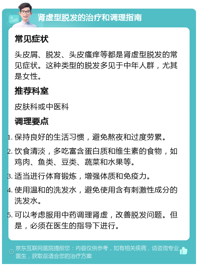 肾虚型脱发的治疗和调理指南 常见症状 头皮屑、脱发、头皮瘙痒等都是肾虚型脱发的常见症状。这种类型的脱发多见于中年人群，尤其是女性。 推荐科室 皮肤科或中医科 调理要点 保持良好的生活习惯，避免熬夜和过度劳累。 饮食清淡，多吃富含蛋白质和维生素的食物，如鸡肉、鱼类、豆类、蔬菜和水果等。 适当进行体育锻炼，增强体质和免疫力。 使用温和的洗发水，避免使用含有刺激性成分的洗发水。 可以考虑服用中药调理肾虚，改善脱发问题。但是，必须在医生的指导下进行。