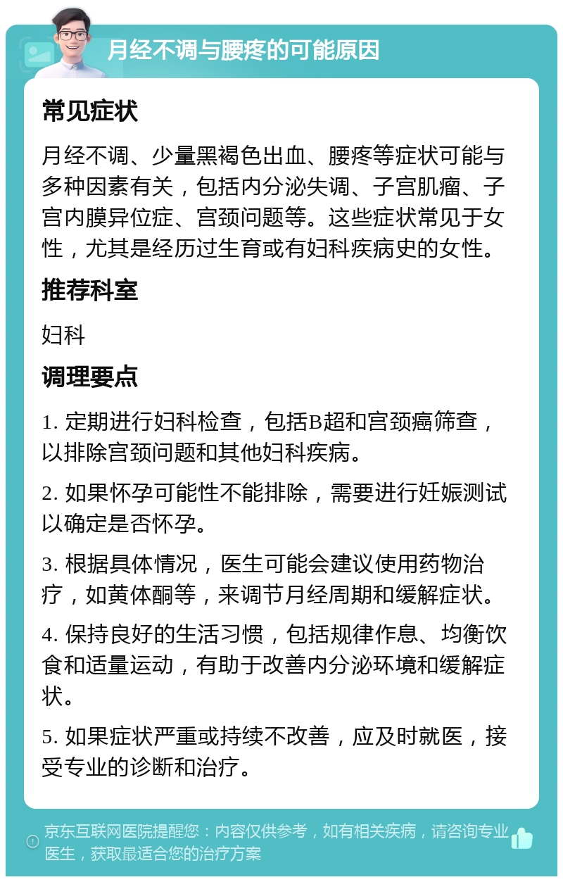 月经不调与腰疼的可能原因 常见症状 月经不调、少量黑褐色出血、腰疼等症状可能与多种因素有关，包括内分泌失调、子宫肌瘤、子宫内膜异位症、宫颈问题等。这些症状常见于女性，尤其是经历过生育或有妇科疾病史的女性。 推荐科室 妇科 调理要点 1. 定期进行妇科检查，包括B超和宫颈癌筛查，以排除宫颈问题和其他妇科疾病。 2. 如果怀孕可能性不能排除，需要进行妊娠测试以确定是否怀孕。 3. 根据具体情况，医生可能会建议使用药物治疗，如黄体酮等，来调节月经周期和缓解症状。 4. 保持良好的生活习惯，包括规律作息、均衡饮食和适量运动，有助于改善内分泌环境和缓解症状。 5. 如果症状严重或持续不改善，应及时就医，接受专业的诊断和治疗。