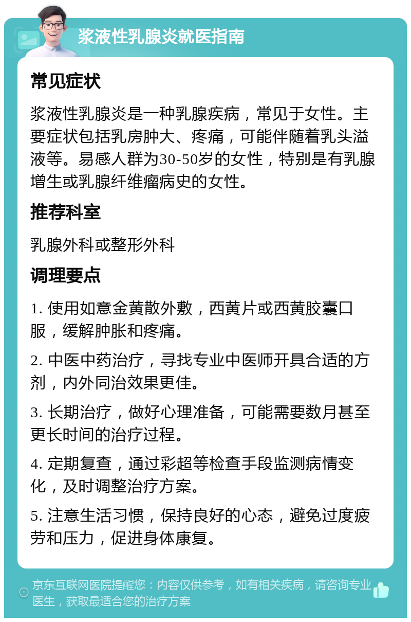 浆液性乳腺炎就医指南 常见症状 浆液性乳腺炎是一种乳腺疾病，常见于女性。主要症状包括乳房肿大、疼痛，可能伴随着乳头溢液等。易感人群为30-50岁的女性，特别是有乳腺增生或乳腺纤维瘤病史的女性。 推荐科室 乳腺外科或整形外科 调理要点 1. 使用如意金黄散外敷，西黄片或西黄胶囊口服，缓解肿胀和疼痛。 2. 中医中药治疗，寻找专业中医师开具合适的方剂，内外同治效果更佳。 3. 长期治疗，做好心理准备，可能需要数月甚至更长时间的治疗过程。 4. 定期复查，通过彩超等检查手段监测病情变化，及时调整治疗方案。 5. 注意生活习惯，保持良好的心态，避免过度疲劳和压力，促进身体康复。