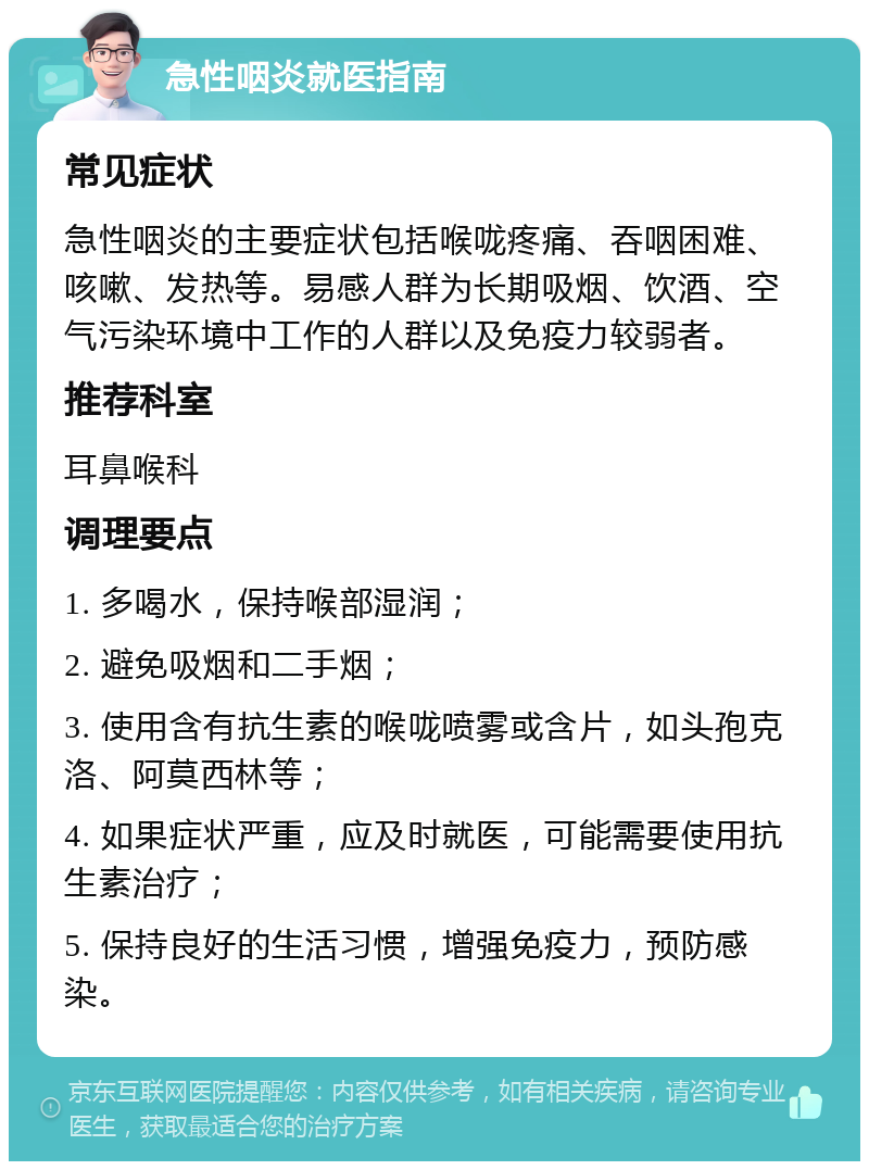 急性咽炎就医指南 常见症状 急性咽炎的主要症状包括喉咙疼痛、吞咽困难、咳嗽、发热等。易感人群为长期吸烟、饮酒、空气污染环境中工作的人群以及免疫力较弱者。 推荐科室 耳鼻喉科 调理要点 1. 多喝水，保持喉部湿润； 2. 避免吸烟和二手烟； 3. 使用含有抗生素的喉咙喷雾或含片，如头孢克洛、阿莫西林等； 4. 如果症状严重，应及时就医，可能需要使用抗生素治疗； 5. 保持良好的生活习惯，增强免疫力，预防感染。