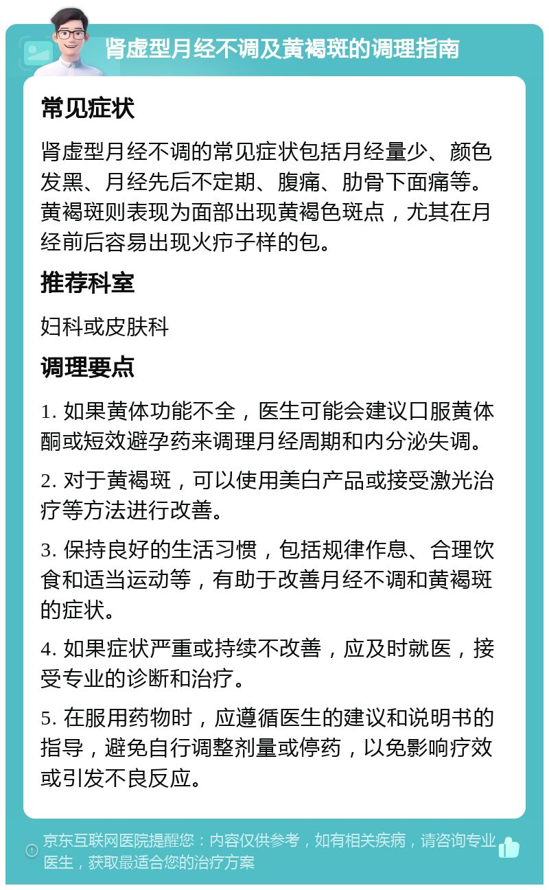 肾虚型月经不调及黄褐斑的调理指南 常见症状 肾虚型月经不调的常见症状包括月经量少、颜色发黑、月经先后不定期、腹痛、肋骨下面痛等。黄褐斑则表现为面部出现黄褐色斑点，尤其在月经前后容易出现火疖子样的包。 推荐科室 妇科或皮肤科 调理要点 1. 如果黄体功能不全，医生可能会建议口服黄体酮或短效避孕药来调理月经周期和内分泌失调。 2. 对于黄褐斑，可以使用美白产品或接受激光治疗等方法进行改善。 3. 保持良好的生活习惯，包括规律作息、合理饮食和适当运动等，有助于改善月经不调和黄褐斑的症状。 4. 如果症状严重或持续不改善，应及时就医，接受专业的诊断和治疗。 5. 在服用药物时，应遵循医生的建议和说明书的指导，避免自行调整剂量或停药，以免影响疗效或引发不良反应。