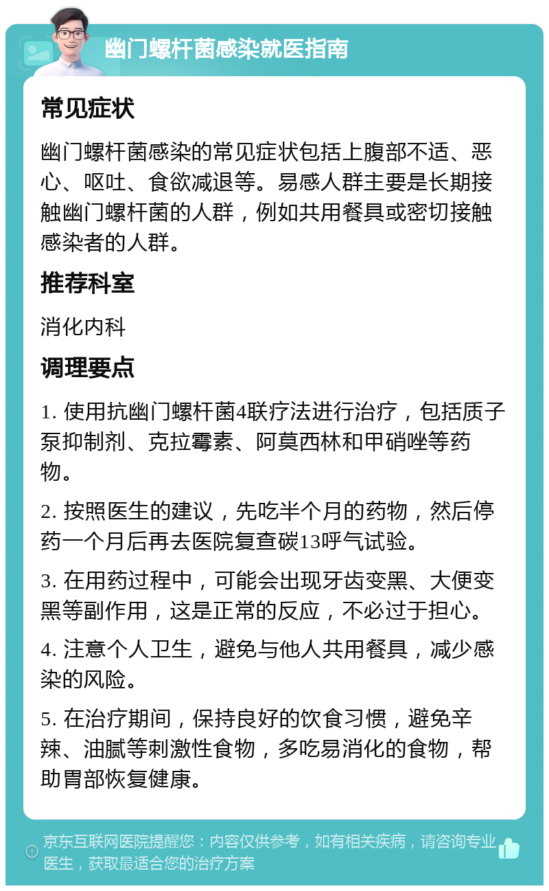 幽门螺杆菌感染就医指南 常见症状 幽门螺杆菌感染的常见症状包括上腹部不适、恶心、呕吐、食欲减退等。易感人群主要是长期接触幽门螺杆菌的人群，例如共用餐具或密切接触感染者的人群。 推荐科室 消化内科 调理要点 1. 使用抗幽门螺杆菌4联疗法进行治疗，包括质子泵抑制剂、克拉霉素、阿莫西林和甲硝唑等药物。 2. 按照医生的建议，先吃半个月的药物，然后停药一个月后再去医院复查碳13呼气试验。 3. 在用药过程中，可能会出现牙齿变黑、大便变黑等副作用，这是正常的反应，不必过于担心。 4. 注意个人卫生，避免与他人共用餐具，减少感染的风险。 5. 在治疗期间，保持良好的饮食习惯，避免辛辣、油腻等刺激性食物，多吃易消化的食物，帮助胃部恢复健康。