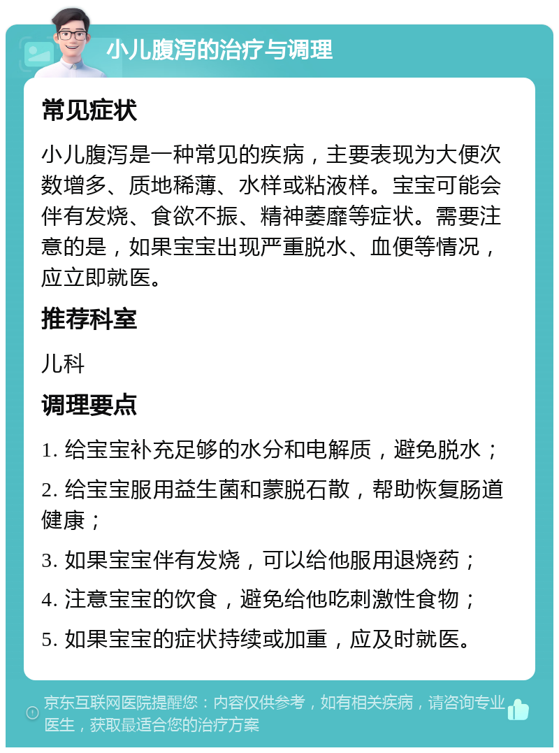 小儿腹泻的治疗与调理 常见症状 小儿腹泻是一种常见的疾病，主要表现为大便次数增多、质地稀薄、水样或粘液样。宝宝可能会伴有发烧、食欲不振、精神萎靡等症状。需要注意的是，如果宝宝出现严重脱水、血便等情况，应立即就医。 推荐科室 儿科 调理要点 1. 给宝宝补充足够的水分和电解质，避免脱水； 2. 给宝宝服用益生菌和蒙脱石散，帮助恢复肠道健康； 3. 如果宝宝伴有发烧，可以给他服用退烧药； 4. 注意宝宝的饮食，避免给他吃刺激性食物； 5. 如果宝宝的症状持续或加重，应及时就医。