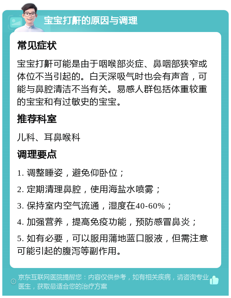 宝宝打鼾的原因与调理 常见症状 宝宝打鼾可能是由于咽喉部炎症、鼻咽部狭窄或体位不当引起的。白天深吸气时也会有声音，可能与鼻腔清洁不当有关。易感人群包括体重较重的宝宝和有过敏史的宝宝。 推荐科室 儿科、耳鼻喉科 调理要点 1. 调整睡姿，避免仰卧位； 2. 定期清理鼻腔，使用海盐水喷雾； 3. 保持室内空气流通，湿度在40-60%； 4. 加强营养，提高免疫功能，预防感冒鼻炎； 5. 如有必要，可以服用蒲地蓝口服液，但需注意可能引起的腹泻等副作用。