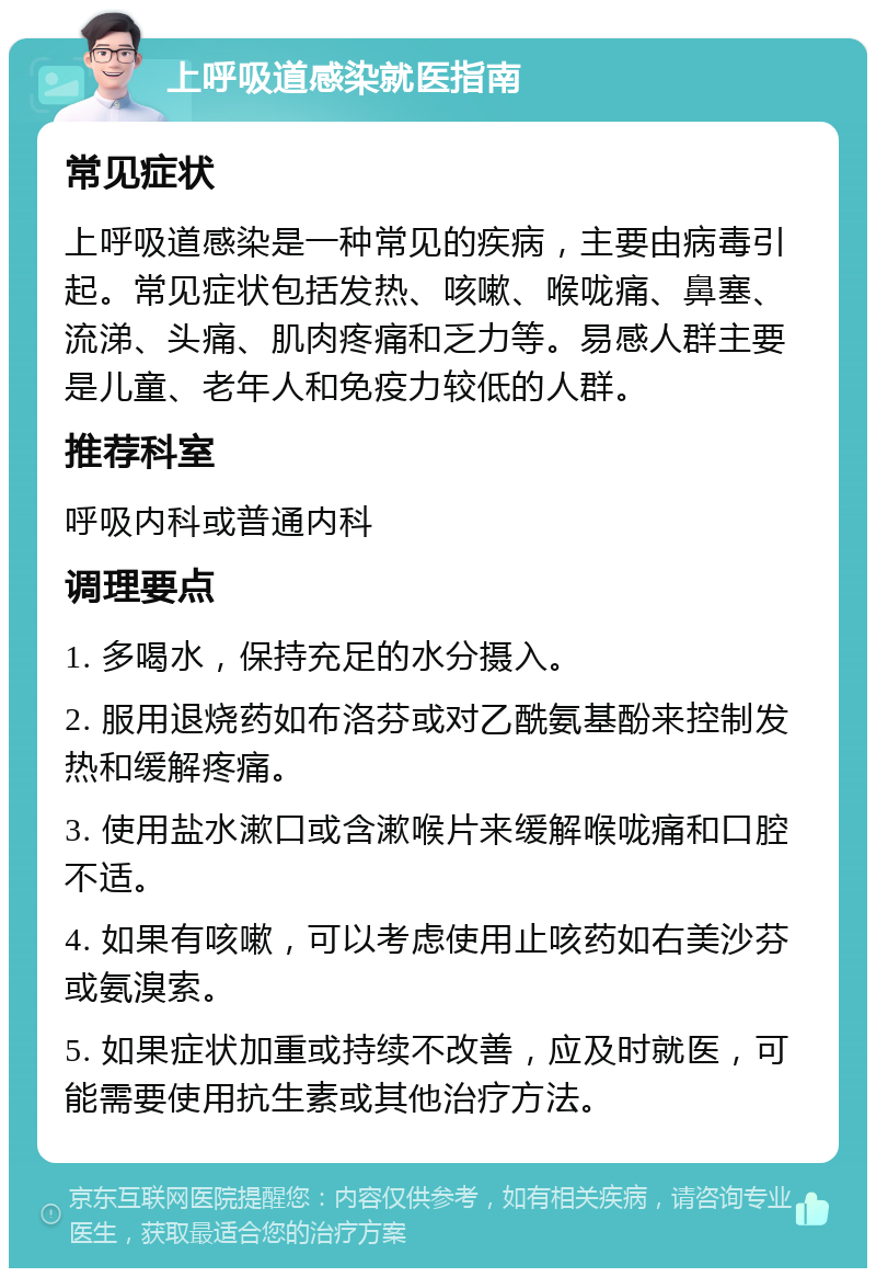 上呼吸道感染就医指南 常见症状 上呼吸道感染是一种常见的疾病，主要由病毒引起。常见症状包括发热、咳嗽、喉咙痛、鼻塞、流涕、头痛、肌肉疼痛和乏力等。易感人群主要是儿童、老年人和免疫力较低的人群。 推荐科室 呼吸内科或普通内科 调理要点 1. 多喝水，保持充足的水分摄入。 2. 服用退烧药如布洛芬或对乙酰氨基酚来控制发热和缓解疼痛。 3. 使用盐水漱口或含漱喉片来缓解喉咙痛和口腔不适。 4. 如果有咳嗽，可以考虑使用止咳药如右美沙芬或氨溴索。 5. 如果症状加重或持续不改善，应及时就医，可能需要使用抗生素或其他治疗方法。