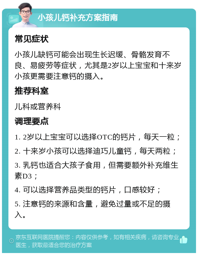 小孩儿钙补充方案指南 常见症状 小孩儿缺钙可能会出现生长迟缓、骨骼发育不良、易疲劳等症状，尤其是2岁以上宝宝和十来岁小孩更需要注意钙的摄入。 推荐科室 儿科或营养科 调理要点 1. 2岁以上宝宝可以选择OTC的钙片，每天一粒； 2. 十来岁小孩可以选择迪巧儿童钙，每天两粒； 3. 乳钙也适合大孩子食用，但需要额外补充维生素D3； 4. 可以选择营养品类型的钙片，口感较好； 5. 注意钙的来源和含量，避免过量或不足的摄入。