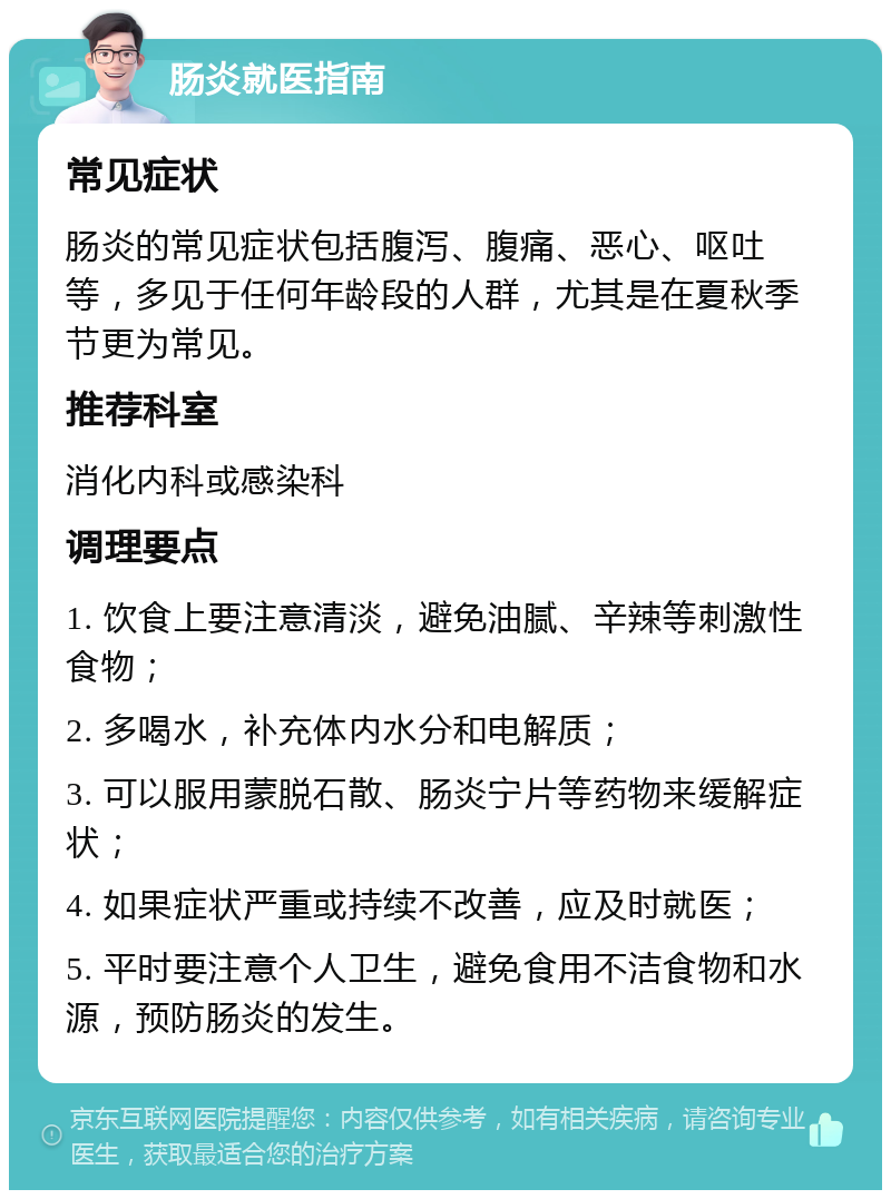 肠炎就医指南 常见症状 肠炎的常见症状包括腹泻、腹痛、恶心、呕吐等，多见于任何年龄段的人群，尤其是在夏秋季节更为常见。 推荐科室 消化内科或感染科 调理要点 1. 饮食上要注意清淡，避免油腻、辛辣等刺激性食物； 2. 多喝水，补充体内水分和电解质； 3. 可以服用蒙脱石散、肠炎宁片等药物来缓解症状； 4. 如果症状严重或持续不改善，应及时就医； 5. 平时要注意个人卫生，避免食用不洁食物和水源，预防肠炎的发生。