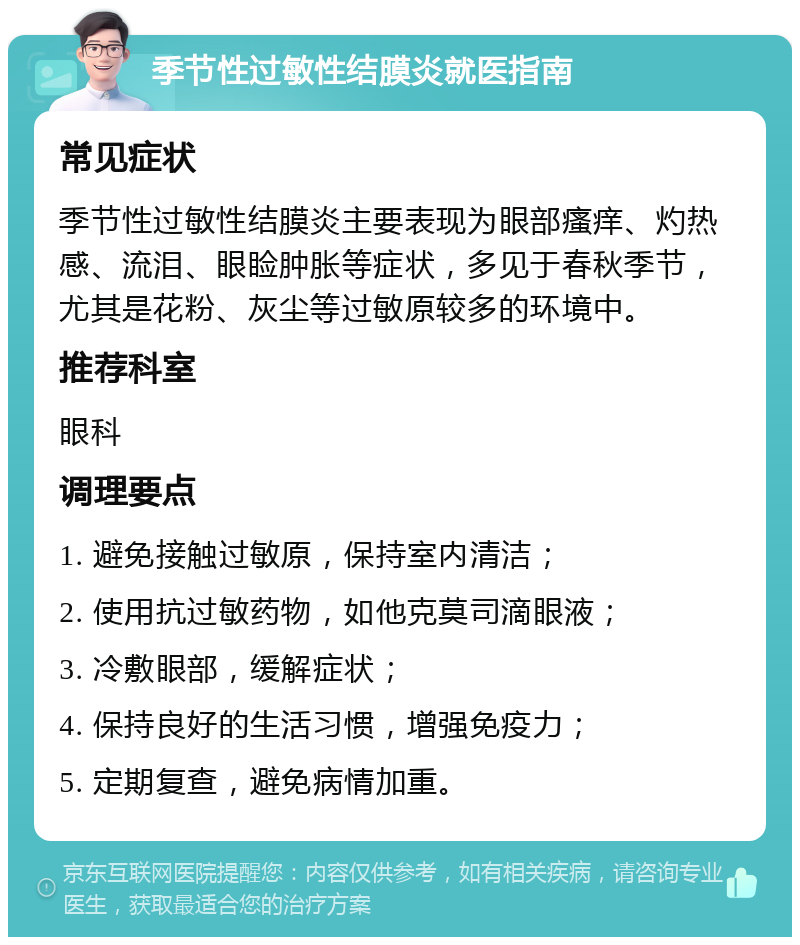 季节性过敏性结膜炎就医指南 常见症状 季节性过敏性结膜炎主要表现为眼部瘙痒、灼热感、流泪、眼睑肿胀等症状，多见于春秋季节，尤其是花粉、灰尘等过敏原较多的环境中。 推荐科室 眼科 调理要点 1. 避免接触过敏原，保持室内清洁； 2. 使用抗过敏药物，如他克莫司滴眼液； 3. 冷敷眼部，缓解症状； 4. 保持良好的生活习惯，增强免疫力； 5. 定期复查，避免病情加重。